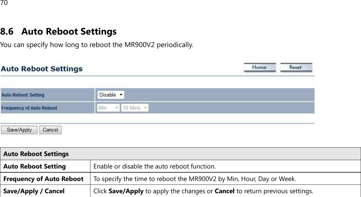 70  8.6 Auto Reboot Settings You can specify how long to reboot the MR900V2 periodically.    Auto Reboot Settings Auto Reboot Setting Enable or disable the auto reboot function. Frequency of Auto Reboot To specify the time to reboot the MR900V2 by Min, Hour, Day or Week. Save/Apply / Cancel Click Save/Apply to apply the changes or Cancel to return previous settings.   