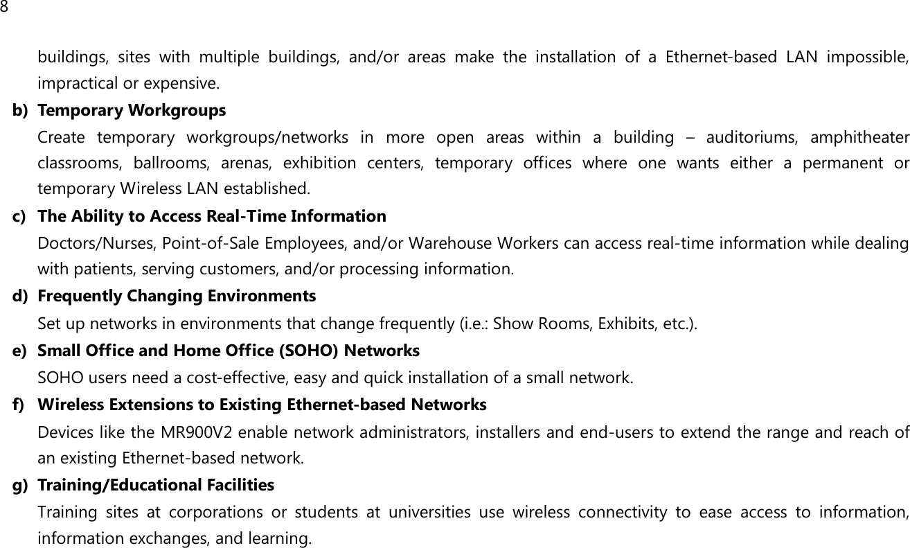 8  buildings,  sites  with  multiple  buildings,  and/or  areas  make  the  installation  of  a  Ethernet-based  LAN  impossible, impractical or expensive. b) Temporary Workgroups Create  temporary  workgroups/networks  in  more  open  areas  within  a  building  –  auditoriums,  amphitheater classrooms,  ballrooms,  arenas,  exhibition  centers,  temporary  offices  where  one  wants  either  a  permanent  or temporary Wireless LAN established. c) The Ability to Access Real-Time Information Doctors/Nurses, Point-of-Sale Employees, and/or Warehouse Workers can access real-time information while dealing with patients, serving customers, and/or processing information. d) Frequently Changing Environments Set up networks in environments that change frequently (i.e.: Show Rooms, Exhibits, etc.). e) Small Office and Home Office (SOHO) Networks SOHO users need a cost-effective, easy and quick installation of a small network. f) Wireless Extensions to Existing Ethernet-based Networks Devices like the MR900V2 enable network administrators, installers and end-users to extend the range and reach of an existing Ethernet-based network. g) Training/Educational Facilities Training  sites  at  corporations  or  students  at  universities  use  wireless  connectivity  to  ease  access  to  information, information exchanges, and learning.  