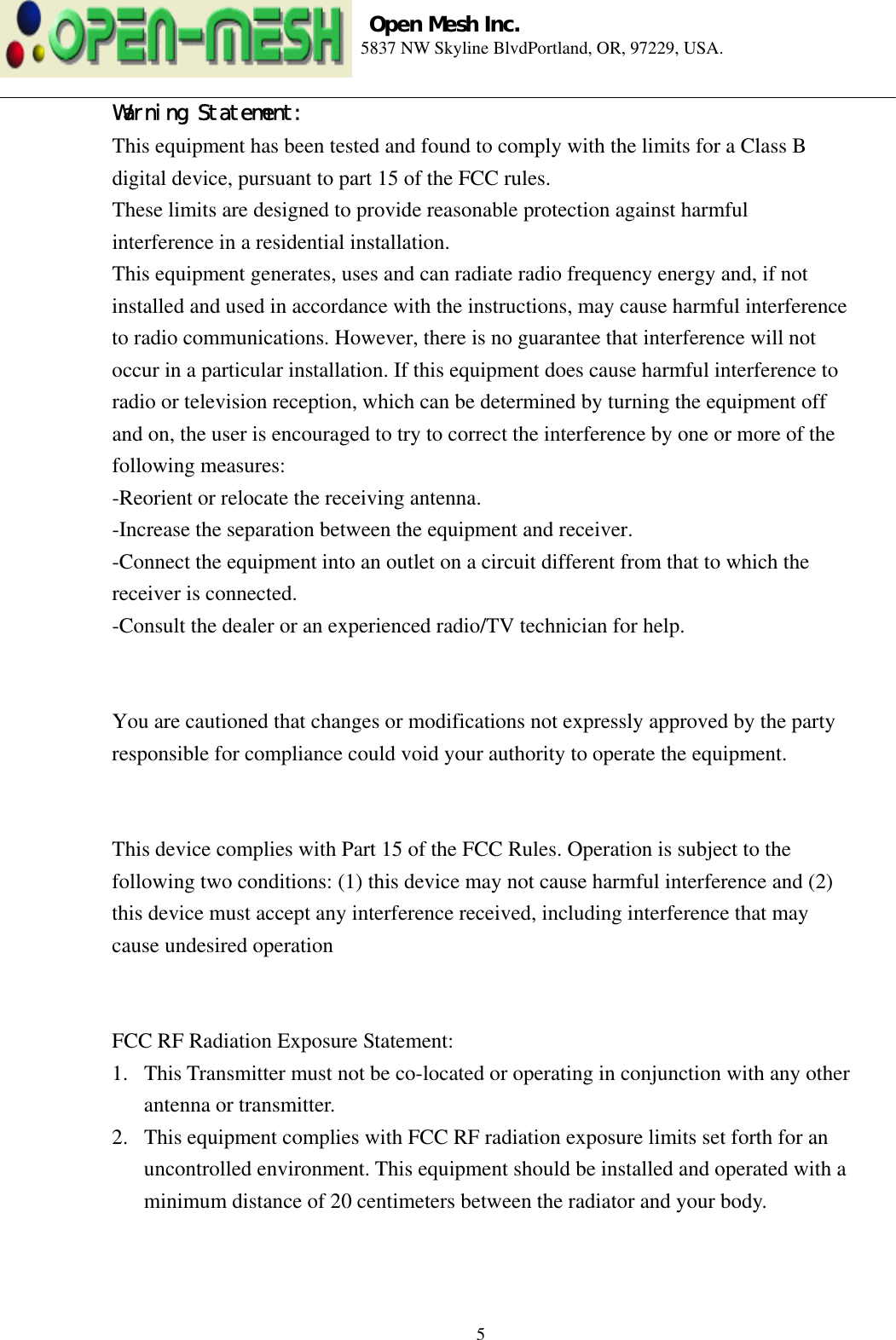 Open Mesh Inc. 5837 NW Skyline BlvdPortland, OR, 97229, USA. 5  Warning Statement: This equipment has been tested and found to comply with the limits for a Class B digital device, pursuant to part 15 of the FCC rules. These limits are designed to provide reasonable protection against harmful interference in a residential installation. This equipment generates, uses and can radiate radio frequency energy and, if not installed and used in accordance with the instructions, may cause harmful interference to radio communications. However, there is no guarantee that interference will not occur in a particular installation. If this equipment does cause harmful interference to radio or television reception, which can be determined by turning the equipment off and on, the user is encouraged to try to correct the interference by one or more of the following measures:   -Reorient or relocate the receiving antenna. -Increase the separation between the equipment and receiver. -Connect the equipment into an outlet on a circuit different from that to which the receiver is connected. -Consult the dealer or an experienced radio/TV technician for help.   You are cautioned that changes or modifications not expressly approved by the party responsible for compliance could void your authority to operate the equipment.   This device complies with Part 15 of the FCC Rules. Operation is subject to the following two conditions: (1) this device may not cause harmful interference and (2) this device must accept any interference received, including interference that may cause undesired operation   FCC RF Radiation Exposure Statement: 1.  This Transmitter must not be co-located or operating in conjunction with any other antenna or transmitter. 2.  This equipment complies with FCC RF radiation exposure limits set forth for an uncontrolled environment. This equipment should be installed and operated with a minimum distance of 20 centimeters between the radiator and your body.  