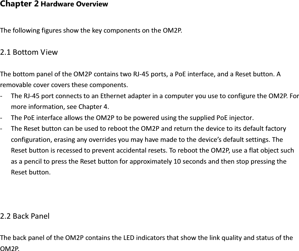 Chapter 2 Hardware Overview The following figures show the key components on the OM2P.  2.1 Bottom View  The bottom panel of the OM2P contains two RJ-45 ports, a PoE interface, and a Reset button. A removable cover covers these components. - The RJ-45 port connects to an Ethernet adapter in a computer you use to configure the OM2P. For more information, see Chapter 4. - The PoE interface allows the OM2P to be powered using the supplied PoE injector. - The Reset button can be used to reboot the OM2P and return the device to its default factory configuration, erasing any overrides you may have made to the device’s default settings. The Reset button is recessed to prevent accidental resets. To reboot the OM2P, use a flat object such as a pencil to press the Reset button for approximately 10 seconds and then stop pressing the Reset button.    2.2 Back Panel  The back panel of the OM2P contains the LED indicators that show the link quality and status of the OM2P.  