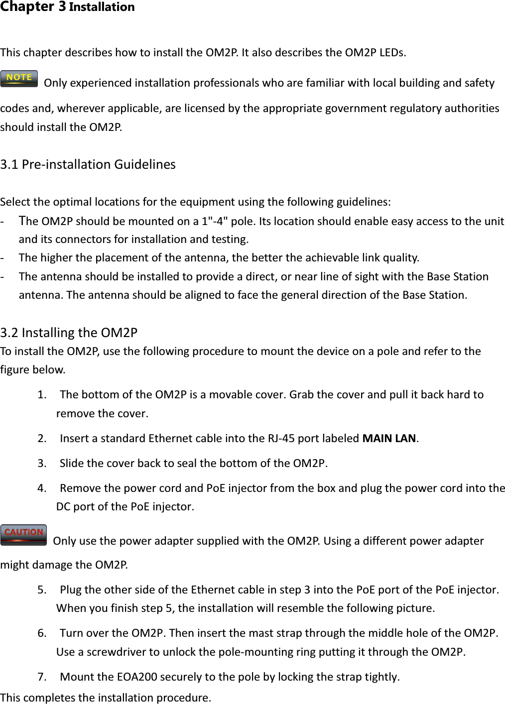 Chapter 3 Installation This chapter describes how to install the OM2P. It also describes the OM2P LEDs.  Only experienced installation professionals who are familiar with local building and safety codes and, wherever applicable, are licensed by the appropriate government regulatory authorities should install the OM2P.    3.1 Pre-installation Guidelines  Select the optimal locations for the equipment using the following guidelines: - The OM2P should be mounted on a 1&quot;-4&quot; pole. Its location should enable easy access to the unit and its connectors for installation and testing. - The higher the placement of the antenna, the better the achievable link quality. - The antenna should be installed to provide a direct, or near line of sight with the Base Station antenna. The antenna should be aligned to face the general direction of the Base Station.  3.2 Installing the OM2P To install the OM2P, use the following procedure to mount the device on a pole and refer to the figure below. 1. The bottom of the OM2P is a movable cover. Grab the cover and pull it back hard to remove the cover. 2. Insert a standard Ethernet cable into the RJ-45 port labeled MAIN LAN. 3. Slide the cover back to seal the bottom of the OM2P. 4. Remove the power cord and PoE injector from the box and plug the power cord into the DC port of the PoE injector.   Only use the power adapter supplied with the OM2P. Using a different power adapter might damage the OM2P. 5. Plug the other side of the Ethernet cable in step 3 into the PoE port of the PoE injector. When you finish step 5, the installation will resemble the following picture. 6. Turn over the OM2P. Then insert the mast strap through the middle hole of the OM2P. Use a screwdriver to unlock the pole-mounting ring putting it through the OM2P. 7. Mount the EOA200 securely to the pole by locking the strap tightly. This completes the installation procedure.  