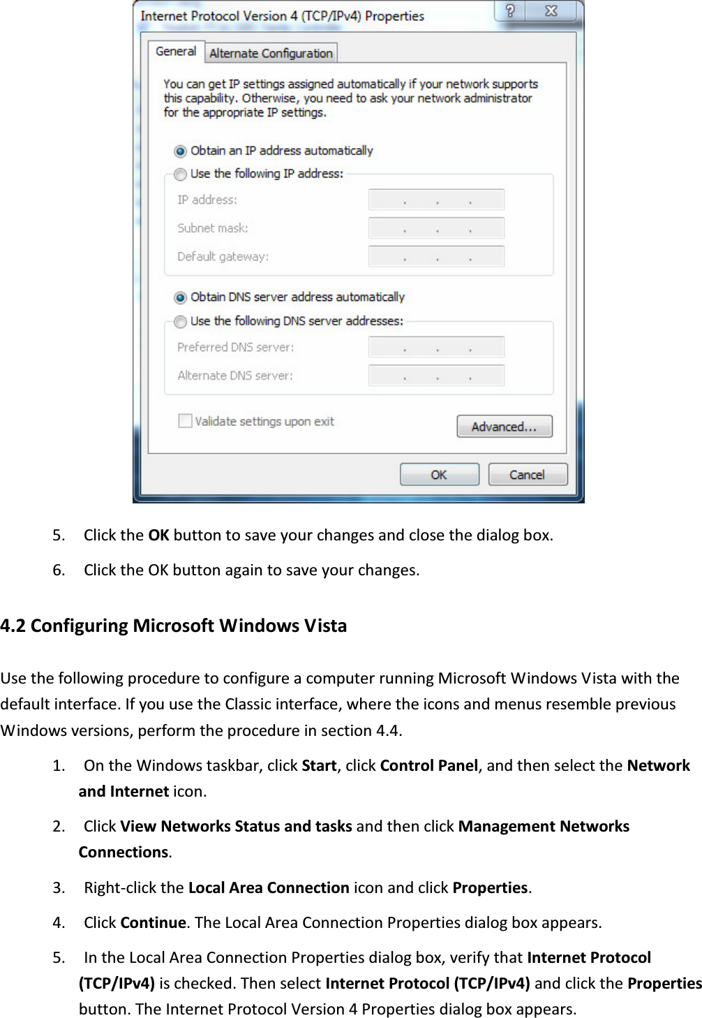  5. Click the OK button to save your changes and close the dialog box. 6. Click the OK button again to save your changes. 4.2 Configuring Microsoft Windows Vista Use the following procedure to configure a computer running Microsoft Windows Vista with the default interface. If you use the Classic interface, where the icons and menus resemble previous Windows versions, perform the procedure in section 4.4. 1. On the Windows taskbar, click Start, click Control Panel, and then select the Network and Internet icon. 2. Click View Networks Status and tasks and then click Management Networks Connections. 3. Right-click the Local Area Connection icon and click Properties. 4. Click Continue. The Local Area Connection Properties dialog box appears. 5. In the Local Area Connection Properties dialog box, verify that Internet Protocol (TCP/IPv4) is checked. Then select Internet Protocol (TCP/IPv4) and click the Properties button. The Internet Protocol Version 4 Properties dialog box appears.  