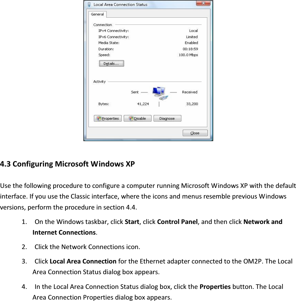  4.3 Configuring Microsoft Windows XP Use the following procedure to configure a computer running Microsoft Windows XP with the default interface. If you use the Classic interface, where the icons and menus resemble previous Windows versions, perform the procedure in section 4.4. 1. On the Windows taskbar, click Start, click Control Panel, and then click Network and Internet Connections. 2. Click the Network Connections icon. 3. Click Local Area Connection for the Ethernet adapter connected to the OM2P. The Local Area Connection Status dialog box appears. 4. In the Local Area Connection Status dialog box, click the Properties button. The Local Area Connection Properties dialog box appears. 