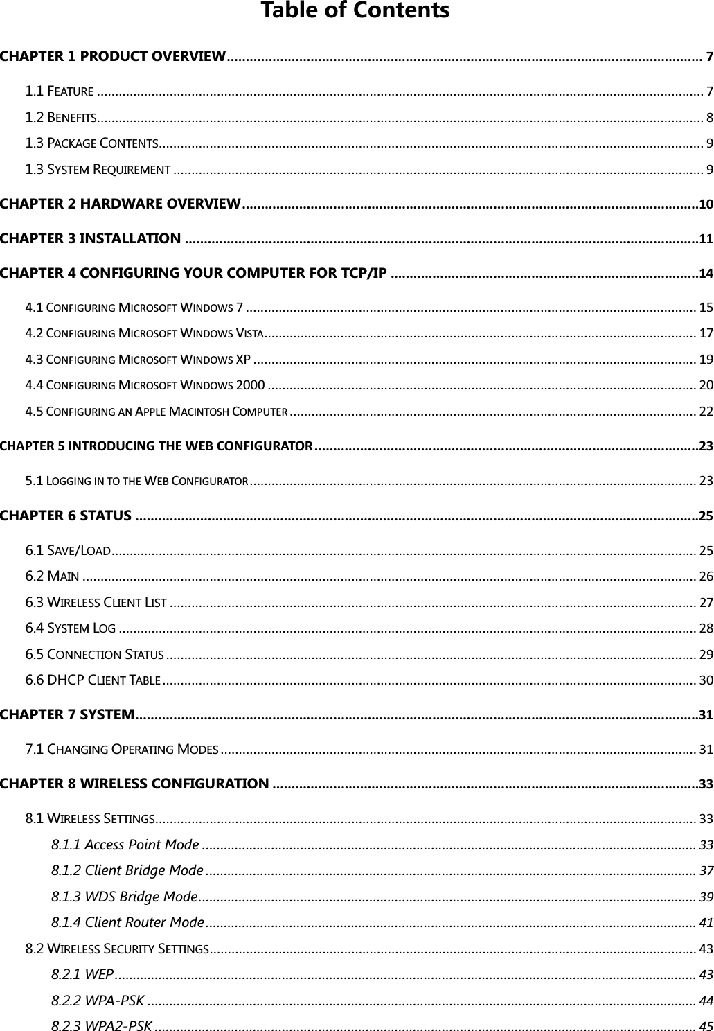 Table of Contents CHAPTER 1 PRODUCT OVERVIEW............................................................................................................................. 7 1.1 FEATURE....................................................................................................................................................................... 7 1.2 BENEFITS....................................................................................................................................................................... 8 1.3 PACKAGE CONTENTS...................................................................................................................................................... 9 1.3 SYSTEM REQUIREMENT.................................................................................................................................................. 9 CHAPTER 2 HARDWARE OVERVIEW........................................................................................................................10 CHAPTER 3 INSTALLATION .......................................................................................................................................11 CHAPTER 4 CONFIGURING YOUR COMPUTER FOR TCP/IP .................................................................................14 4.1 CONFIGURING MICROSOFT WINDOWS 7 ............................................................................................................................ 15 4.2 CONFIGURING MICROSOFT WINDOWS VISTA....................................................................................................................... 17 4.3 CONFIGURING MICROSOFT WINDOWS XP .......................................................................................................................... 19 4.4 CONFIGURING MICROSOFT WINDOWS 2000 ...................................................................................................................... 20 4.5 CONFIGURING AN APPLE MACINTOSH COMPUTER................................................................................................................ 22 CHAPTER 5 INTRODUCING THE WEB CONFIGURATOR.....................................................................................................23 5.1 LOGGING IN TO THE WEB CONFIGURATOR........................................................................................................................... 23 CHAPTER 6 STATUS ....................................................................................................................................................25 6.1 SAVE/LOAD................................................................................................................................................................. 25 6.2 MAIN......................................................................................................................................................................... 26 6.3 WIRELESS CLIENT LIST................................................................................................................................................. 27 6.4 SYSTEM LOG............................................................................................................................................................... 28 6.5 CONNECTION STATUS.................................................................................................................................................. 29 6.6 DHCP CLIENT TABLE................................................................................................................................................... 30 CHAPTER 7 SYSTEM....................................................................................................................................................31 7.1 CHANGING OPERATING MODES................................................................................................................................... 31 CHAPTER 8 WIRELESS CONFIGURATION ................................................................................................................33 8.1 WIRELESS SETTINGS..................................................................................................................................................... 33 8.1.1 Access Point Mode ........................................................................................................................................ 33 8.1.2 Client Bridge Mode ....................................................................................................................................... 37 8.1.3 WDS Bridge Mode......................................................................................................................................... 39 8.1.4 Client Router Mode ....................................................................................................................................... 41 8.2 WIRELESS SECURITY SETTINGS...................................................................................................................................... 43 8.2.1 WEP................................................................................................................................................................ 43 8.2.2 WPA-PSK ....................................................................................................................................................... 44 8.2.3 WPA2-PSK ..................................................................................................................................................... 45 