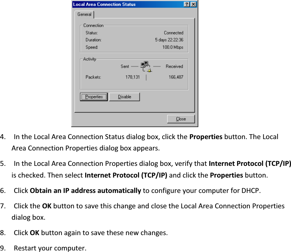  4. In the Local Area Connection Status dialog box, click the Properties button. The Local Area Connection Properties dialog box appears. 5. In the Local Area Connection Properties dialog box, verify that Internet Protocol (TCP/IP) is checked. Then select Internet Protocol (TCP/IP) and click the Properties button. 6. Click Obtain an IP address automatically to configure your computer for DHCP.   7. Click the OK button to save this change and close the Local Area Connection Properties dialog box. 8. Click OK button again to save these new changes. 9. Restart your computer. 