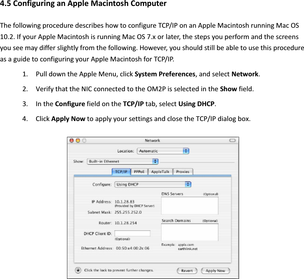 4.5 Configuring an Apple Macintosh Computer The following procedure describes how to configure TCP/IP on an Apple Macintosh running Mac OS 10.2. If your Apple Macintosh is running Mac OS 7.x or later, the steps you perform and the screens you see may differ slightly from the following. However, you should still be able to use this procedure as a guide to configuring your Apple Macintosh for TCP/IP. 1. Pull down the Apple Menu, click System Preferences, and select Network. 2. Verify that the NIC connected to the OM2P is selected in the Show field. 3. In the Configure field on the TCP/IP tab, select Using DHCP. 4. Click Apply Now to apply your settings and close the TCP/IP dialog box.    