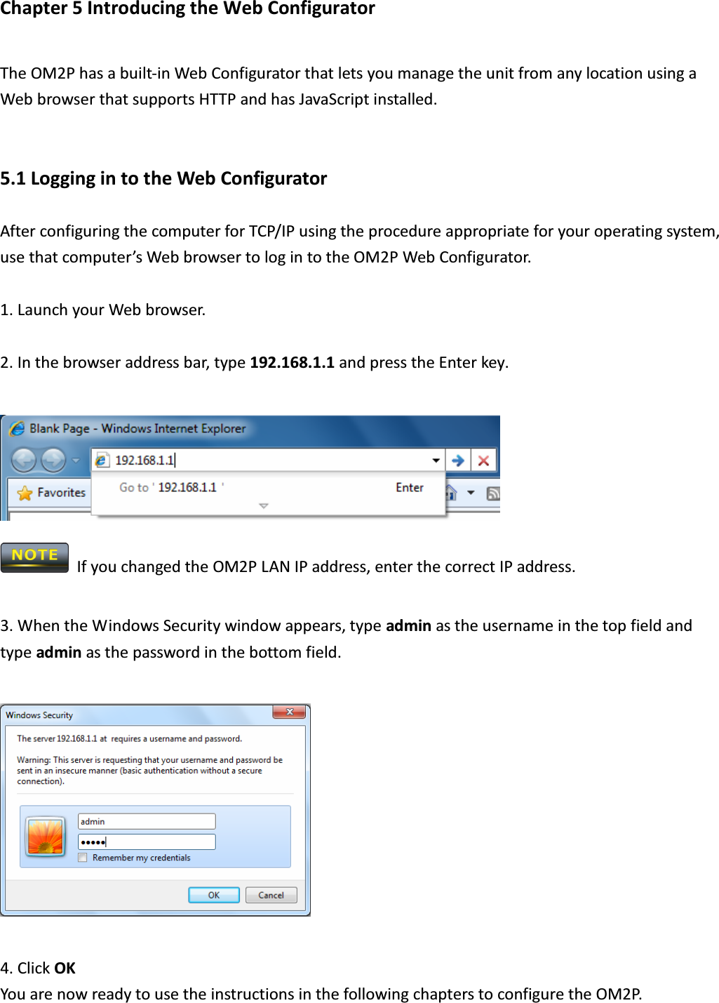 Chapter 5 Introducing the Web Configurator The OM2P has a built-in Web Configurator that lets you manage the unit from any location using a Web browser that supports HTTP and has JavaScript installed.  5.1 Logging in to the Web Configurator After configuring the computer for TCP/IP using the procedure appropriate for your operating system, use that computer’s Web browser to log in to the OM2P Web Configurator.  1. Launch your Web browser.  2. In the browser address bar, type 192.168.1.1 and press the Enter key.     If you changed the OM2P LAN IP address, enter the correct IP address.  3. When the Windows Security window appears, type admin as the username in the top field and type admin as the password in the bottom field.    4. Click OK   You are now ready to use the instructions in the following chapters to configure the OM2P.  