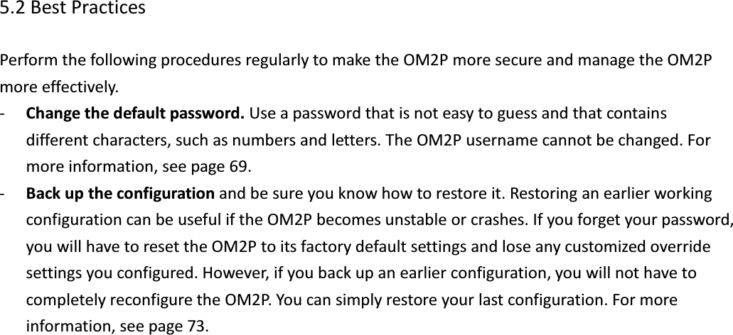  5.2 Best Practices  Perform the following procedures regularly to make the OM2P more secure and manage the OM2P more effectively. - Change the default password. Use a password that is not easy to guess and that contains different characters, such as numbers and letters. The OM2P username cannot be changed. For more information, see page 69. - Back up the configuration and be sure you know how to restore it. Restoring an earlier working configuration can be useful if the OM2P becomes unstable or crashes. If you forget your password, you will have to reset the OM2P to its factory default settings and lose any customized override settings you configured. However, if you back up an earlier configuration, you will not have to completely reconfigure the OM2P. You can simply restore your last configuration. For more information, see page 73.         