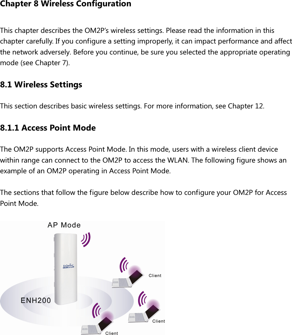 Chapter 8 Wireless Configuration This chapter describes the OM2P’s wireless settings. Please read the information in this chapter carefully. If you configure a setting improperly, it can impact performance and affect the network adversely. Before you continue, be sure you selected the appropriate operating mode (see Chapter 7). 8.1 Wireless Settings This section describes basic wireless settings. For more information, see Chapter 12. 8.1.1 Access Point Mode The OM2P supports Access Point Mode. In this mode, users with a wireless client device within range can connect to the OM2P to access the WLAN. The following figure shows an example of an OM2P operating in Access Point Mode.    The sections that follow the figure below describe how to configure your OM2P for Access Point Mode.   