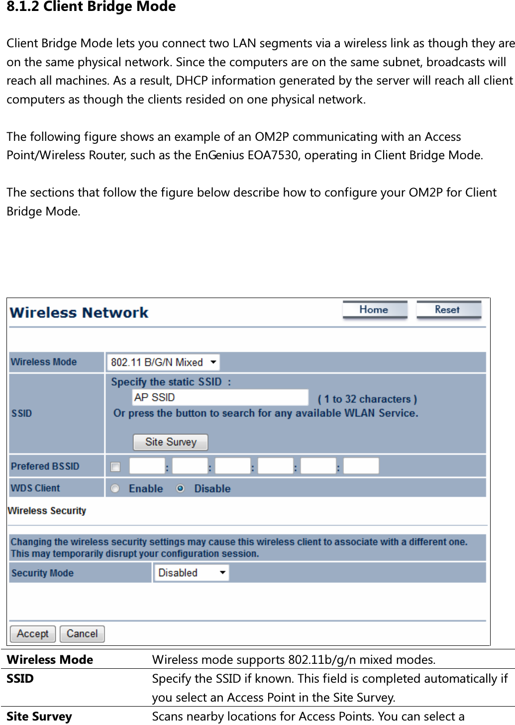 8.1.2 Client Bridge Mode Client Bridge Mode lets you connect two LAN segments via a wireless link as though they are on the same physical network. Since the computers are on the same subnet, broadcasts will reach all machines. As a result, DHCP information generated by the server will reach all client computers as though the clients resided on one physical network.  The following figure shows an example of an OM2P communicating with an Access Point/Wireless Router, such as the EnGenius EOA7530, operating in Client Bridge Mode.    The sections that follow the figure below describe how to configure your OM2P for Client Bridge Mode.      Wireless Mode  Wireless mode supports 802.11b/g/n mixed modes. SSID  Specify the SSID if known. This field is completed automatically if you select an Access Point in the Site Survey. Site Survey  Scans nearby locations for Access Points. You can select a 