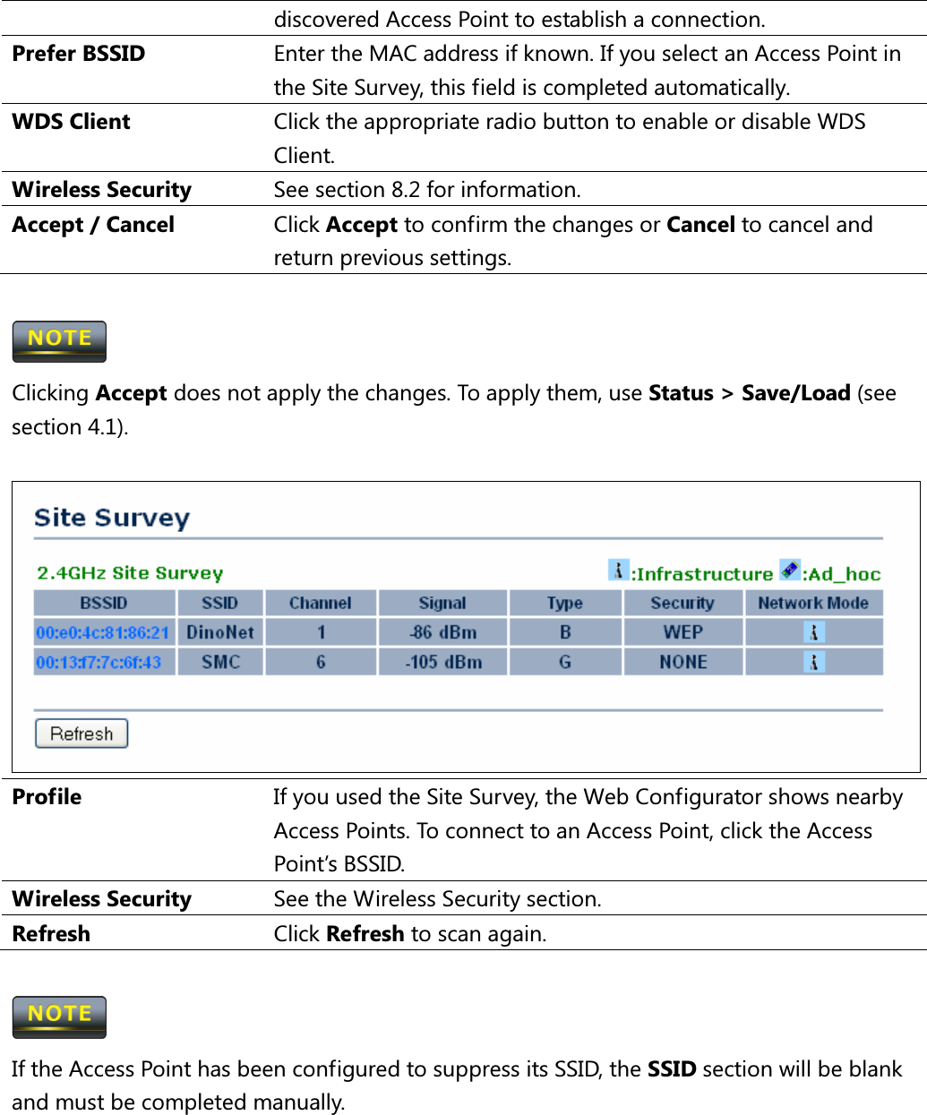 discovered Access Point to establish a connection. Prefer BSSID  Enter the MAC address if known. If you select an Access Point in the Site Survey, this field is completed automatically. WDS Client  Click the appropriate radio button to enable or disable WDS Client. Wireless Security  See section 8.2 for information. Accept / Cancel  Click Accept to confirm the changes or Cancel to cancel and return previous settings.   Clicking Accept does not apply the changes. To apply them, use Status &gt; Save/Load (see section 4.1).   Profile  If you used the Site Survey, the Web Configurator shows nearby Access Points. To connect to an Access Point, click the Access Point’s BSSID. Wireless Security  See the Wireless Security section. Refresh  Click Refresh to scan again.   If the Access Point has been configured to suppress its SSID, the SSID section will be blank and must be completed manually.   