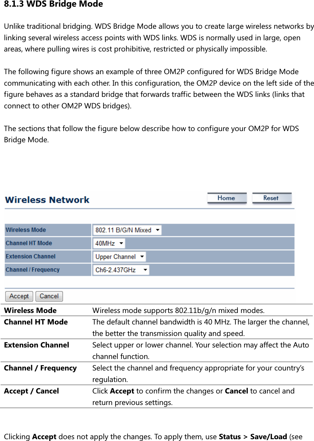 8.1.3 WDS Bridge Mode Unlike traditional bridging. WDS Bridge Mode allows you to create large wireless networks by linking several wireless access points with WDS links. WDS is normally used in large, open areas, where pulling wires is cost prohibitive, restricted or physically impossible.    The following figure shows an example of three OM2P configured for WDS Bridge Mode communicating with each other. In this configuration, the OM2P device on the left side of the figure behaves as a standard bridge that forwards traffic between the WDS links (links that connect to other OM2P WDS bridges).  The sections that follow the figure below describe how to configure your OM2P for WDS Bridge Mode.      Wireless Mode  Wireless mode supports 802.11b/g/n mixed modes. Channel HT Mode  The default channel bandwidth is 40 MHz. The larger the channel, the better the transmission quality and speed. Extension Channel  Select upper or lower channel. Your selection may affect the Auto channel function. Channel / Frequency  Select the channel and frequency appropriate for your country’s regulation. Accept / Cancel  Click Accept to confirm the changes or Cancel to cancel and return previous settings.   Clicking Accept does not apply the changes. To apply them, use Status &gt; Save/Load (see 