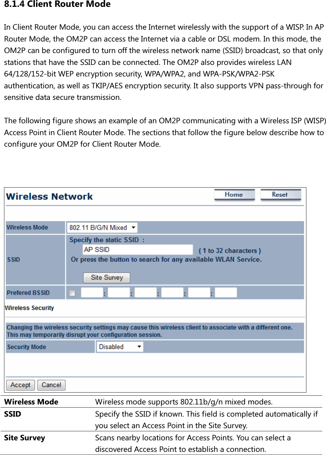 8.1.4 Client Router Mode In Client Router Mode, you can access the Internet wirelessly with the support of a WISP. In AP Router Mode, the OM2P can access the Internet via a cable or DSL modem. In this mode, the OM2P can be configured to turn off the wireless network name (SSID) broadcast, so that only stations that have the SSID can be connected. The OM2P also provides wireless LAN 64/128/152-bit WEP encryption security, WPA/WPA2, and WPA-PSK/WPA2-PSK authentication, as well as TKIP/AES encryption security. It also supports VPN pass-through for sensitive data secure transmission.  The following figure shows an example of an OM2P communicating with a Wireless ISP (WISP) Access Point in Client Router Mode. The sections that follow the figure below describe how to configure your OM2P for Client Router Mode.     Wireless Mode  Wireless mode supports 802.11b/g/n mixed modes. SSID  Specify the SSID if known. This field is completed automatically if you select an Access Point in the Site Survey. Site Survey  Scans nearby locations for Access Points. You can select a discovered Access Point to establish a connection. 