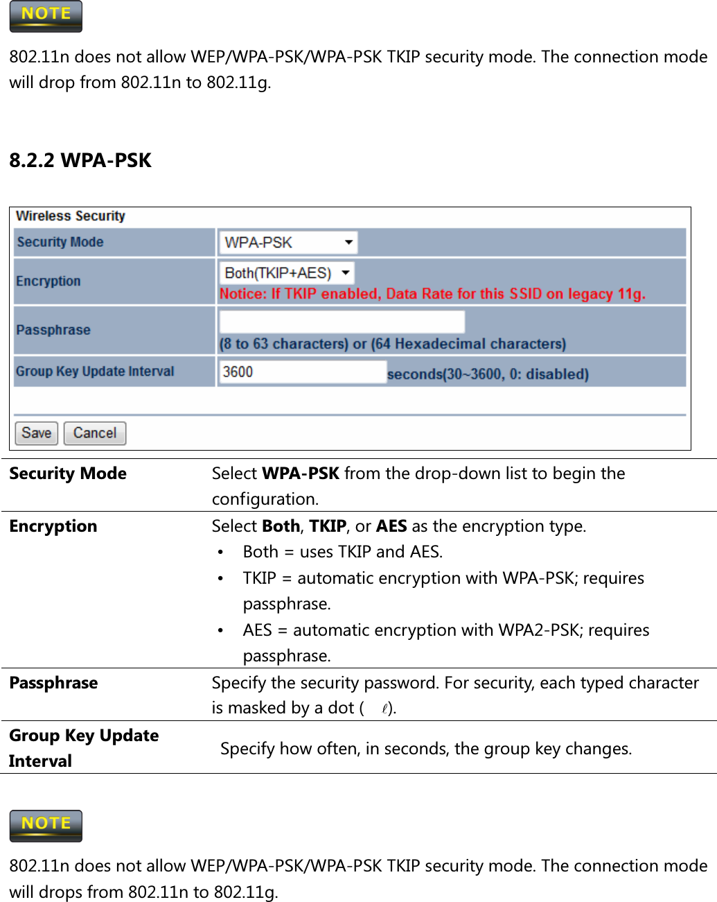  802.11n does not allow WEP/WPA-PSK/WPA-PSK TKIP security mode. The connection mode will drop from 802.11n to 802.11g.  8.2.2 WPA-PSK  Security Mode  Select WPA-PSK from the drop-down list to begin the configuration. Encryption  Select Both, TKIP, or AES as the encryption type. •  Both = uses TKIP and AES. •  TKIP = automatic encryption with WPA-PSK; requires passphrase. •  AES = automatic encryption with WPA2-PSK; requires passphrase. Passphrase  Specify the security password. For security, each typed character is masked by a dot (l). Group Key Update Interval    Specify how often, in seconds, the group key changes.   802.11n does not allow WEP/WPA-PSK/WPA-PSK TKIP security mode. The connection mode will drops from 802.11n to 802.11g.  