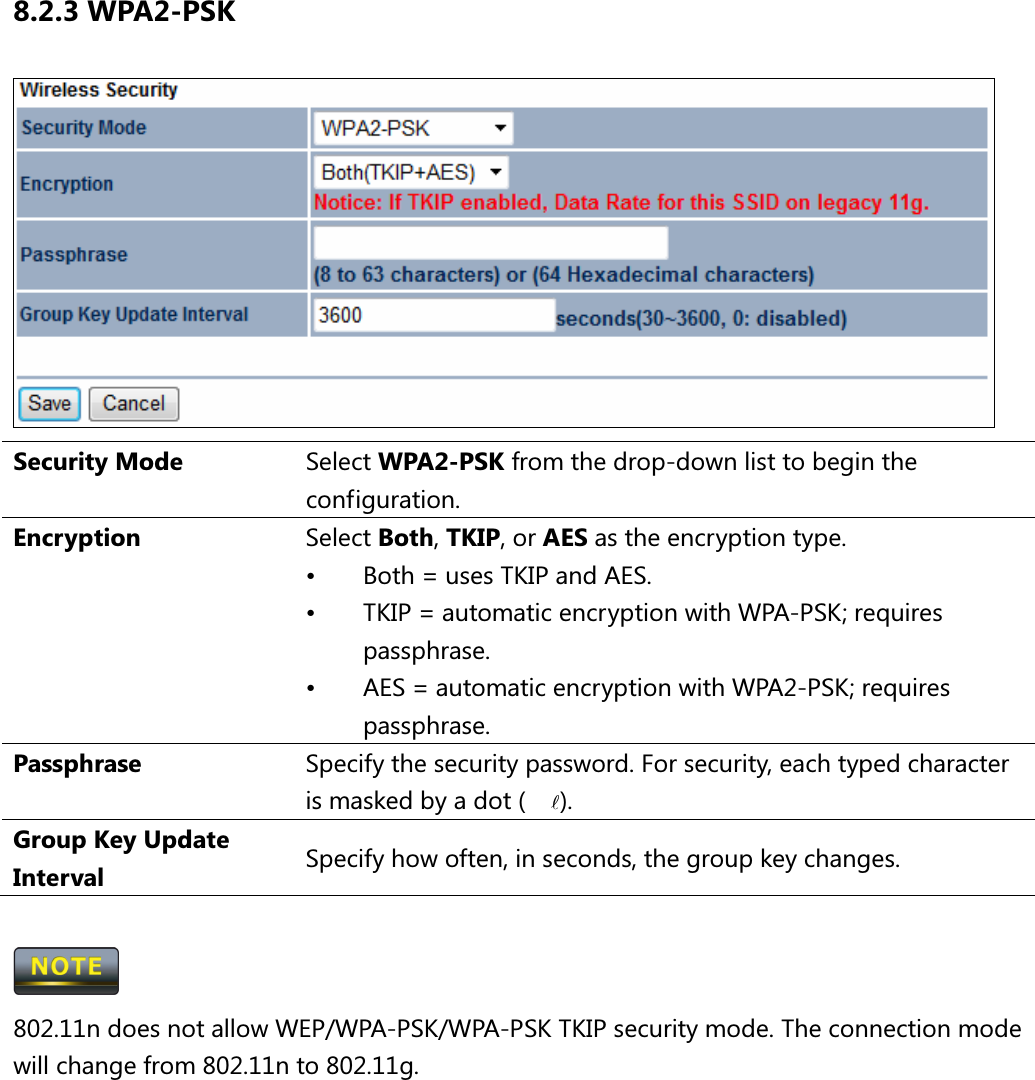 8.2.3 WPA2-PSK  Security Mode  Select WPA2-PSK from the drop-down list to begin the configuration. Encryption  Select Both, TKIP, or AES as the encryption type. •  Both = uses TKIP and AES. •  TKIP = automatic encryption with WPA-PSK; requires passphrase. •  AES = automatic encryption with WPA2-PSK; requires passphrase. Passphrase  Specify the security password. For security, each typed character is masked by a dot (l). Group Key Update Interval  Specify how often, in seconds, the group key changes.   802.11n does not allow WEP/WPA-PSK/WPA-PSK TKIP security mode. The connection mode will change from 802.11n to 802.11g.  