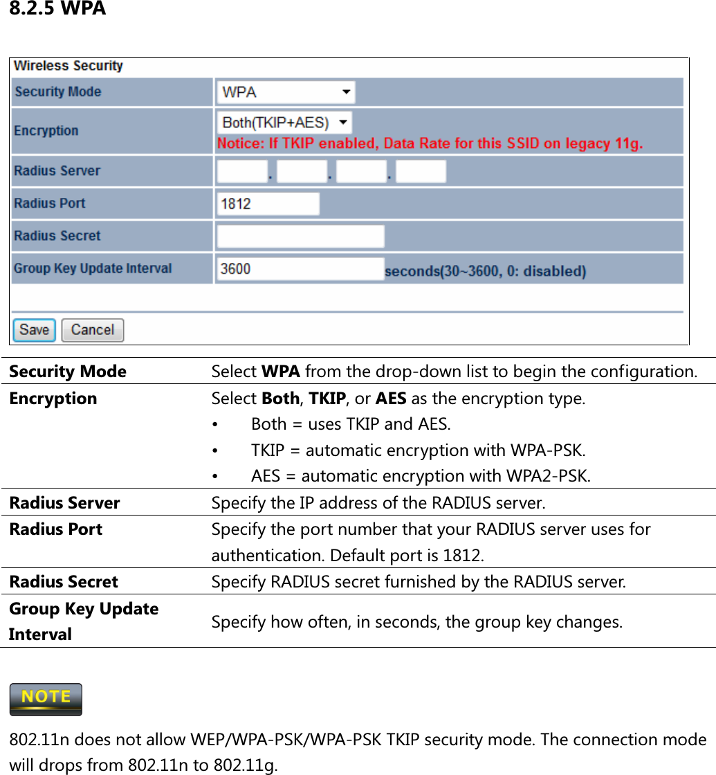 8.2.5 WPA  Security Mode  Select WPA from the drop-down list to begin the configuration. Encryption  Select Both, TKIP, or AES as the encryption type. •  Both = uses TKIP and AES. •  TKIP = automatic encryption with WPA-PSK. •  AES = automatic encryption with WPA2-PSK. Radius Server  Specify the IP address of the RADIUS server. Radius Port  Specify the port number that your RADIUS server uses for authentication. Default port is 1812. Radius Secret  Specify RADIUS secret furnished by the RADIUS server. Group Key Update Interval  Specify how often, in seconds, the group key changes.   802.11n does not allow WEP/WPA-PSK/WPA-PSK TKIP security mode. The connection mode will drops from 802.11n to 802.11g.  
