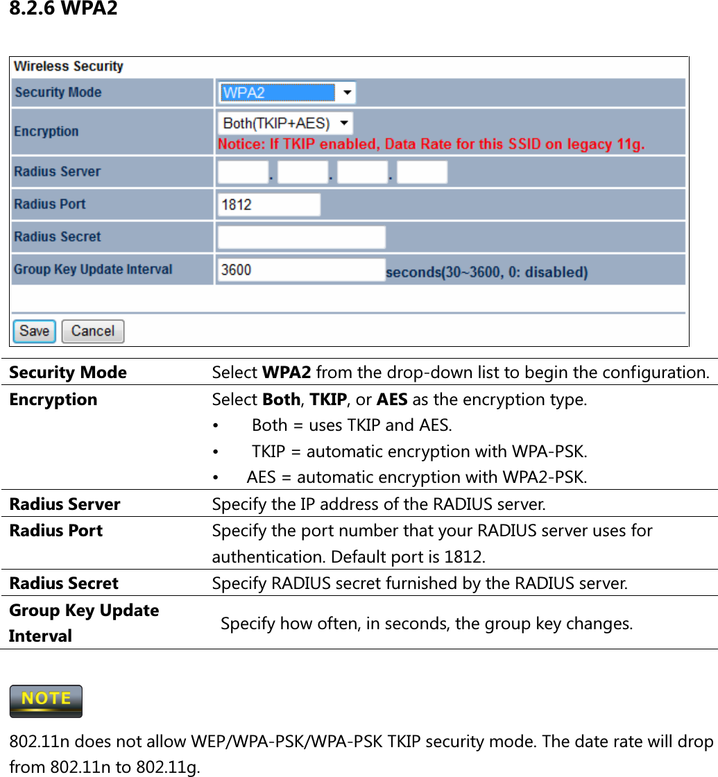 8.2.6 WPA2  Security Mode  Select WPA2 from the drop-down list to begin the configuration. Encryption  Select Both, TKIP, or AES as the encryption type. •  Both = uses TKIP and AES. •  TKIP = automatic encryption with WPA-PSK. •  AES = automatic encryption with WPA2-PSK. Radius Server  Specify the IP address of the RADIUS server. Radius Port  Specify the port number that your RADIUS server uses for authentication. Default port is 1812. Radius Secret  Specify RADIUS secret furnished by the RADIUS server. Group Key Update Interval    Specify how often, in seconds, the group key changes.   802.11n does not allow WEP/WPA-PSK/WPA-PSK TKIP security mode. The date rate will drop from 802.11n to 802.11g.      