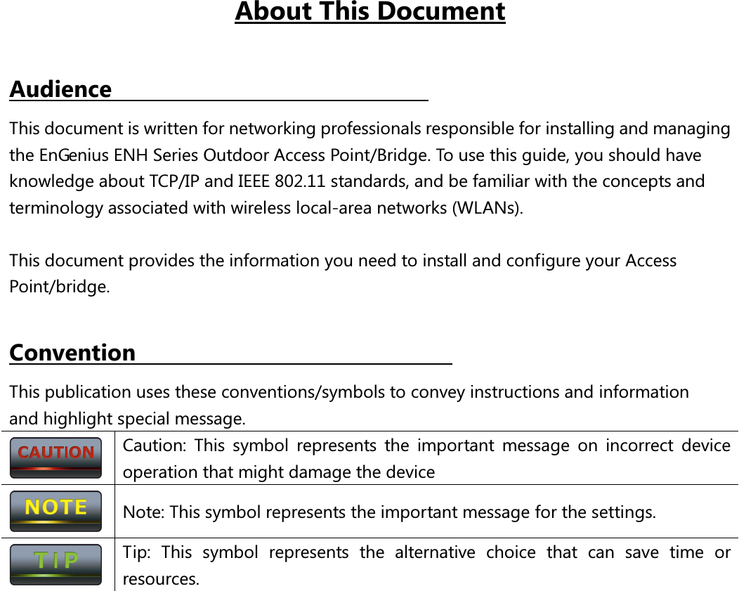 About This Document  Audience                                                       This document is written for networking professionals responsible for installing and managing the EnGenius ENH Series Outdoor Access Point/Bridge. To use this guide, you should have knowledge about TCP/IP and IEEE 802.11 standards, and be familiar with the concepts and terminology associated with wireless local-area networks (WLANs).  This document provides the information you need to install and configure your Access Point/bridge.    Convention                            This publication uses these conventions/symbols to convey instructions and information and highlight special message.  Caution:  This  symbol  represents  the  important  message  on  incorrect  device operation that might damage the device  Note: This symbol represents the important message for the settings.  Tip:  This  symbol  represents  the  alternative  choice  that  can  save  time  or resources.   