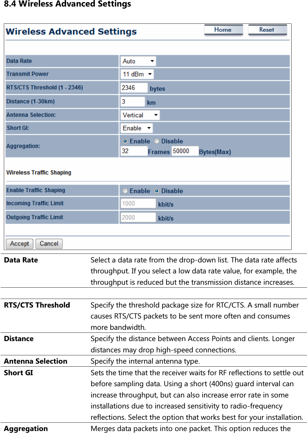 8.4 Wireless Advanced Settings  Data Rate  Select a data rate from the drop-down list. The data rate affects throughput. If you select a low data rate value, for example, the throughput is reduced but the transmission distance increases.   RTS/CTS Threshold  Specify the threshold package size for RTC/CTS. A small number causes RTS/CTS packets to be sent more often and consumes more bandwidth. Distance  Specify the distance between Access Points and clients. Longer distances may drop high-speed connections. Antenna Selection  Specify the internal antenna type. Short GI  Sets the time that the receiver waits for RF reflections to settle out before sampling data. Using a short (400ns) guard interval can increase throughput, but can also increase error rate in some installations due to increased sensitivity to radio-frequency reflections. Select the option that works best for your installation. Aggregation  Merges data packets into one packet. This option reduces the 