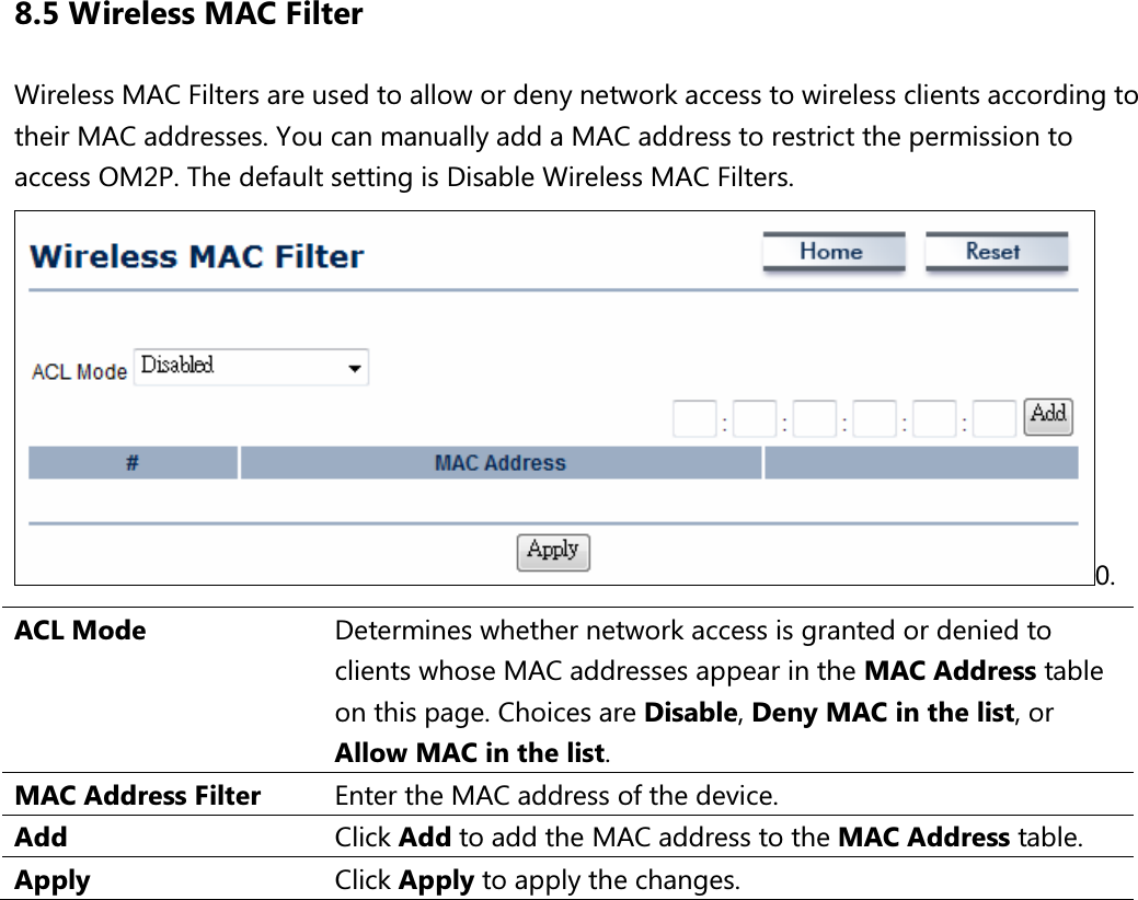 8.5 Wireless MAC Filter Wireless MAC Filters are used to allow or deny network access to wireless clients according to their MAC addresses. You can manually add a MAC address to restrict the permission to access OM2P. The default setting is Disable Wireless MAC Filters. 0. ACL Mode  Determines whether network access is granted or denied to clients whose MAC addresses appear in the MAC Address table on this page. Choices are Disable, Deny MAC in the list, or Allow MAC in the list. MAC Address Filter  Enter the MAC address of the device. Add  Click Add to add the MAC address to the MAC Address table. Apply  Click Apply to apply the changes.     