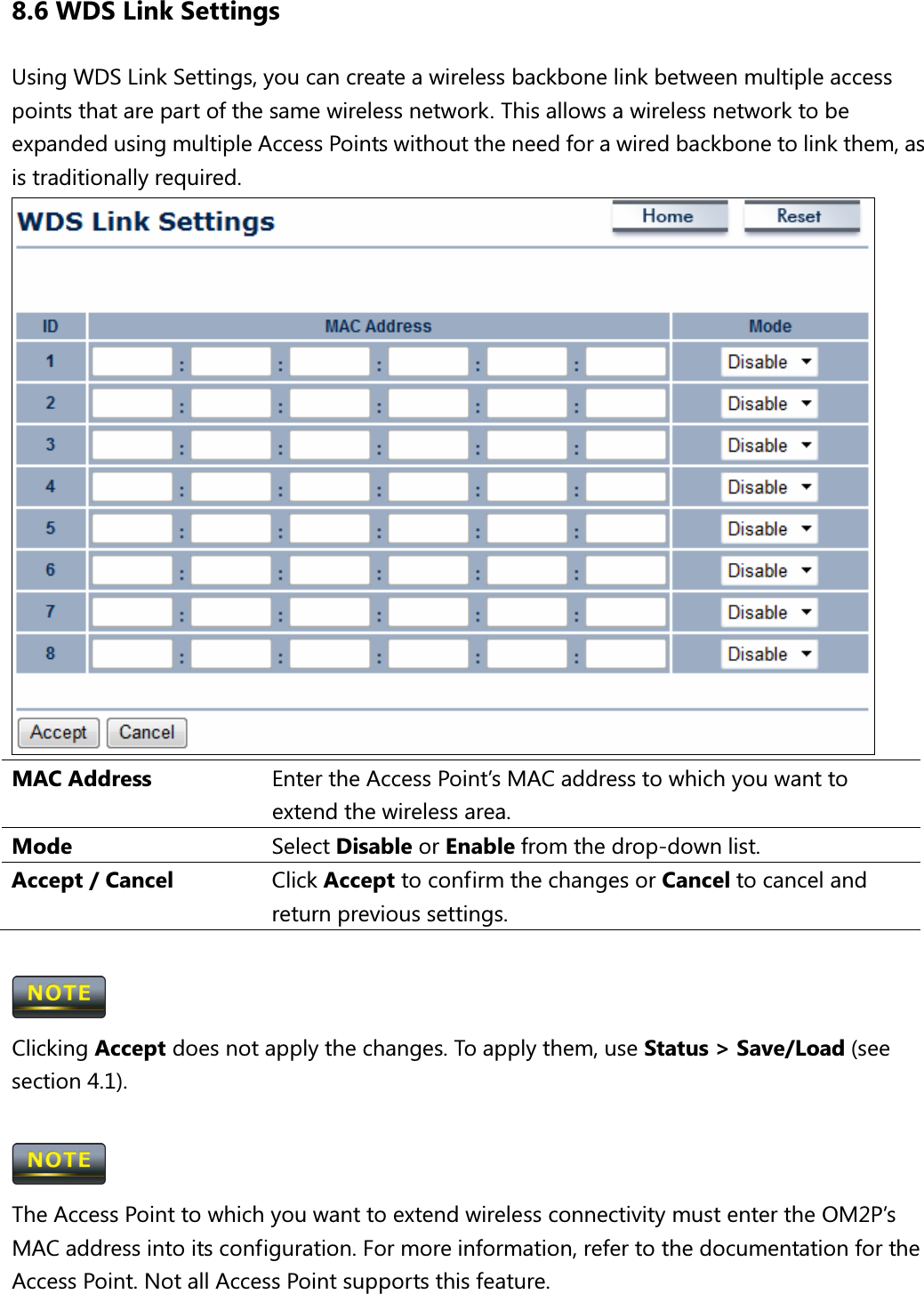 8.6 WDS Link Settings Using WDS Link Settings, you can create a wireless backbone link between multiple access points that are part of the same wireless network. This allows a wireless network to be expanded using multiple Access Points without the need for a wired backbone to link them, as is traditionally required.  MAC Address  Enter the Access Point’s MAC address to which you want to extend the wireless area. Mode  Select Disable or Enable from the drop-down list. Accept / Cancel  Click Accept to confirm the changes or Cancel to cancel and return previous settings.   Clicking Accept does not apply the changes. To apply them, use Status &gt; Save/Load (see section 4.1).   The Access Point to which you want to extend wireless connectivity must enter the OM2P’s MAC address into its configuration. For more information, refer to the documentation for the Access Point. Not all Access Point supports this feature.  