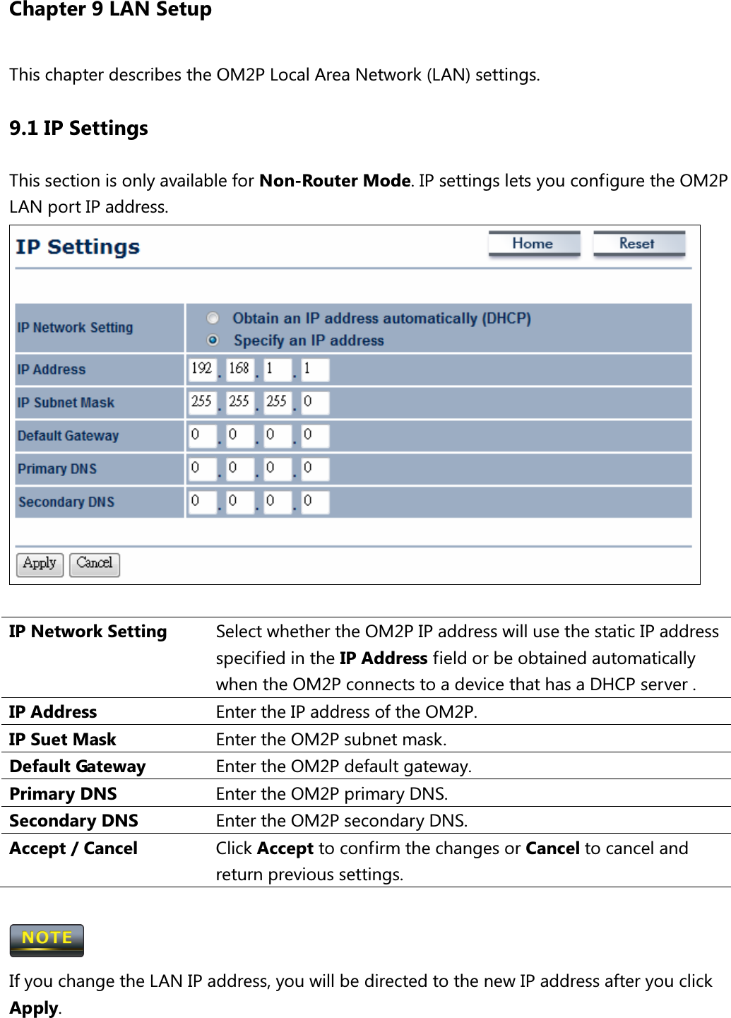 Chapter 9 LAN Setup This chapter describes the OM2P Local Area Network (LAN) settings. 9.1 IP Settings This section is only available for Non-Router Mode. IP settings lets you configure the OM2P LAN port IP address.   IP Network Setting  Select whether the OM2P IP address will use the static IP address specified in the IP Address field or be obtained automatically when the OM2P connects to a device that has a DHCP server . IP Address  Enter the IP address of the OM2P. IP Suet Mask  Enter the OM2P subnet mask. Default Gateway  Enter the OM2P default gateway. Primary DNS  Enter the OM2P primary DNS. Secondary DNS  Enter the OM2P secondary DNS. Accept / Cancel  Click Accept to confirm the changes or Cancel to cancel and return previous settings.   If you change the LAN IP address, you will be directed to the new IP address after you click Apply. 