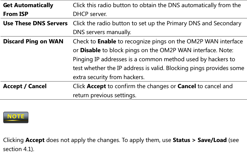 Get Automatically From ISP Click this radio button to obtain the DNS automatically from the DHCP server. Use These DNS Servers Click the radio button to set up the Primary DNS and Secondary DNS servers manually. Discard Ping on WAN  Check to Enable to recognize pings on the OM2P WAN interface or Disable to block pings on the OM2P WAN interface. Note: Pinging IP addresses is a common method used by hackers to test whether the IP address is valid. Blocking pings provides some extra security from hackers. Accept / Cancel  Click Accept to confirm the changes or Cancel to cancel and return previous settings.    Clicking Accept does not apply the changes. To apply them, use Status &gt; Save/Load (see section 4.1).                      