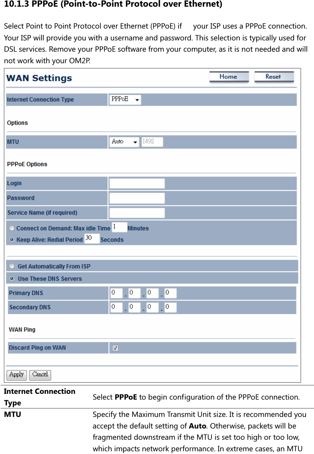 10.1.3 PPPoE (Point-to-Point Protocol over Ethernet) Select Point to Point Protocol over Ethernet (PPPoE) if your ISP uses a PPPoE connection. Your ISP will provide you with a username and password. This selection is typically used for DSL services. Remove your PPPoE software from your computer, as it is not needed and will not work with your OM2P.  Internet Connection Type  Select PPPoE to begin configuration of the PPPoE connection. MTU  Specify the Maximum Transmit Unit size. It is recommended you accept the default setting of Auto. Otherwise, packets will be fragmented downstream if the MTU is set too high or too low, which impacts network performance. In extreme cases, an MTU 