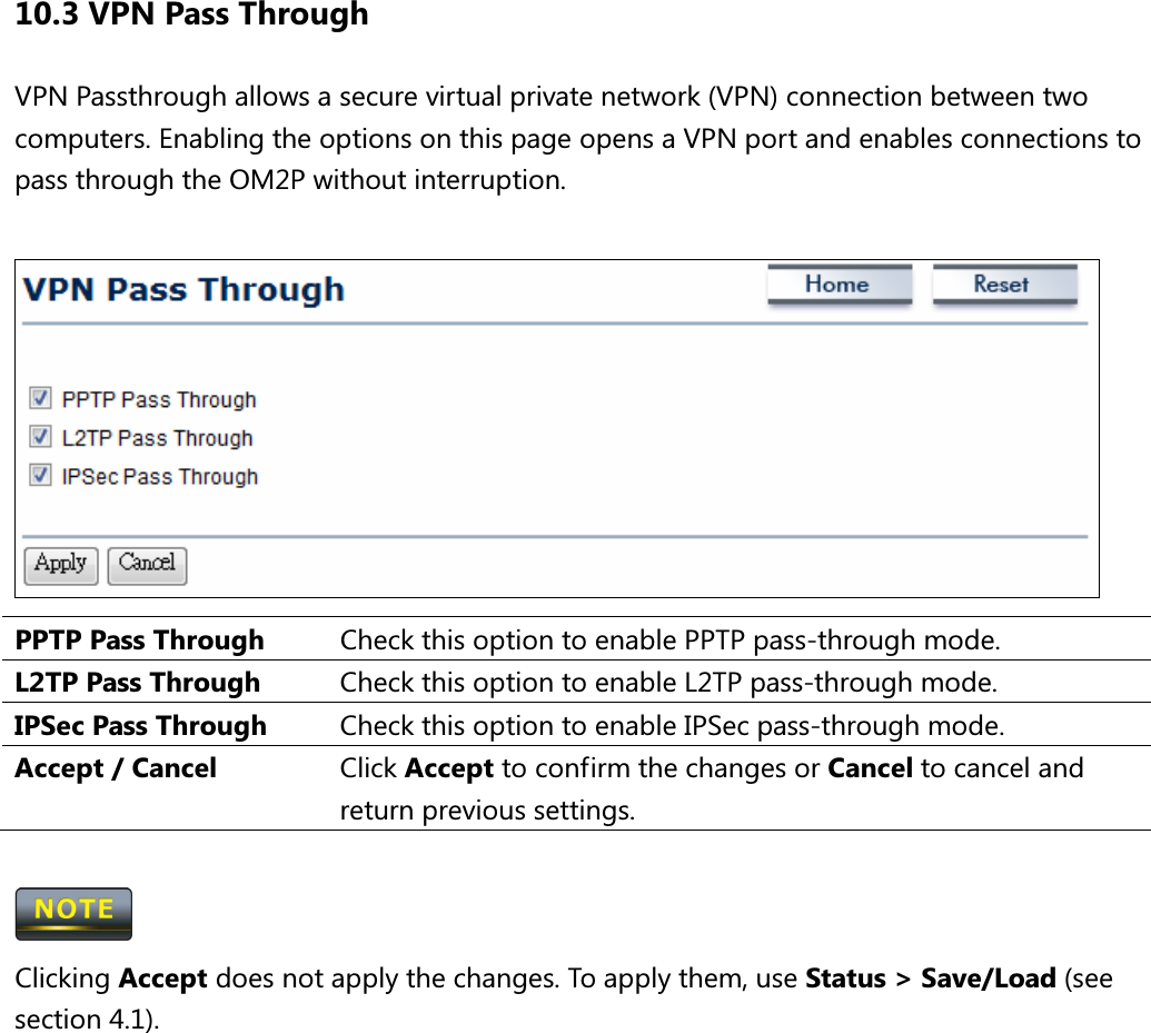 10.3 VPN Pass Through VPN Passthrough allows a secure virtual private network (VPN) connection between two computers. Enabling the options on this page opens a VPN port and enables connections to pass through the OM2P without interruption.   PPTP Pass Through  Check this option to enable PPTP pass-through mode. L2TP Pass Through  Check this option to enable L2TP pass-through mode. IPSec Pass Through  Check this option to enable IPSec pass-through mode. Accept / Cancel  Click Accept to confirm the changes or Cancel to cancel and return previous settings.   Clicking Accept does not apply the changes. To apply them, use Status &gt; Save/Load (see section 4.1).       