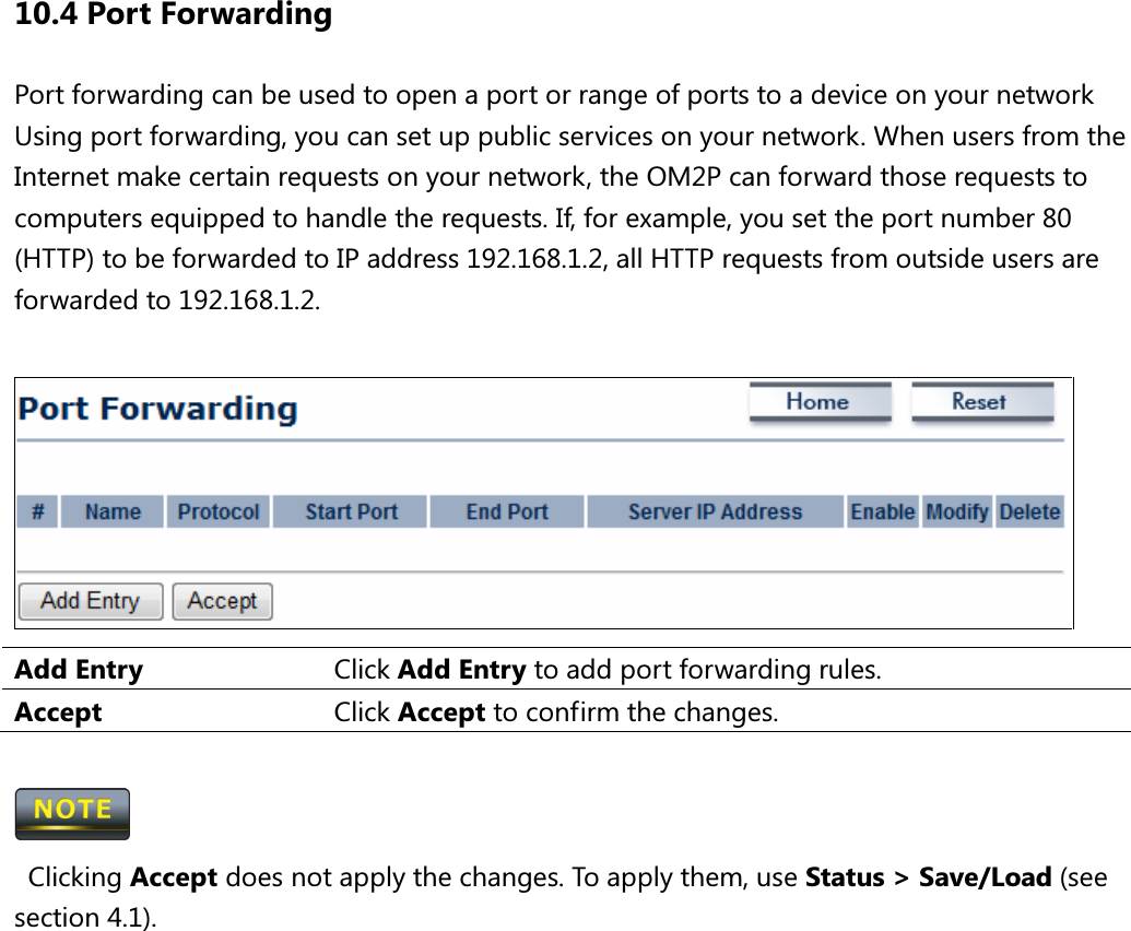 10.4 Port Forwarding Port forwarding can be used to open a port or range of ports to a device on your network   Using port forwarding, you can set up public services on your network. When users from the Internet make certain requests on your network, the OM2P can forward those requests to computers equipped to handle the requests. If, for example, you set the port number 80 (HTTP) to be forwarded to IP address 192.168.1.2, all HTTP requests from outside users are forwarded to 192.168.1.2.   Add Entry  Click Add Entry to add port forwarding rules. Accept  Click Accept to confirm the changes.     Clicking Accept does not apply the changes. To apply them, use Status &gt; Save/Load (see section 4.1).  