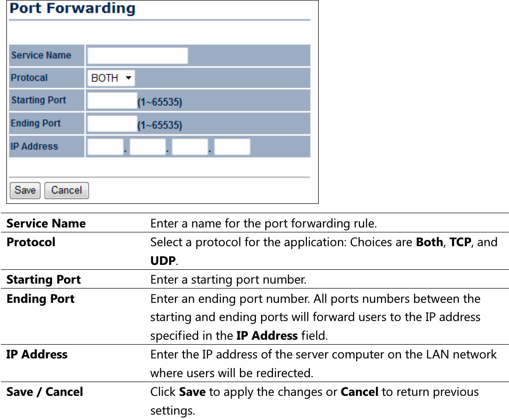  Service Name  Enter a name for the port forwarding rule. Protocol  Select a protocol for the application: Choices are Both, TCP, and UDP. Starting Port  Enter a starting port number. Ending Port  Enter an ending port number. All ports numbers between the starting and ending ports will forward users to the IP address specified in the IP Address field. IP Address  Enter the IP address of the server computer on the LAN network where users will be redirected. Save / Cancel  Click Save to apply the changes or Cancel to return previous settings.  