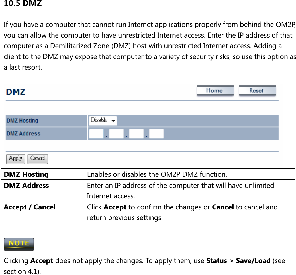 10.5 DMZ If you have a computer that cannot run Internet applications properly from behind the OM2P, you can allow the computer to have unrestricted Internet access. Enter the IP address of that computer as a Demilitarized Zone (DMZ) host with unrestricted Internet access. Adding a client to the DMZ may expose that computer to a variety of security risks, so use this option as a last resort.     DMZ Hosting  Enables or disables the OM2P DMZ function. DMZ Address  Enter an IP address of the computer that will have unlimited Internet access. Accept / Cancel  Click Accept to confirm the changes or Cancel to cancel and return previous settings.   Clicking Accept does not apply the changes. To apply them, use Status &gt; Save/Load (see section 4.1).   