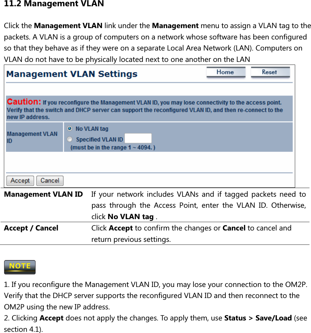 11.2 Management VLAN Click the Management VLAN link under the Management menu to assign a VLAN tag to the packets. A VLAN is a group of computers on a network whose software has been configured so that they behave as if they were on a separate Local Area Network (LAN). Computers on VLAN do not have to be physically located next to one another on the LAN  Management VLAN ID If  your  network  includes  VLANs  and  if  tagged  packets  need  to pass  through  the  Access  Point,  enter  the  VLAN  ID.  Otherwise, click No VLAN tag .   Accept / Cancel  Click Accept to confirm the changes or Cancel to cancel and return previous settings.   1. If you reconfigure the Management VLAN ID, you may lose your connection to the OM2P. Verify that the DHCP server supports the reconfigured VLAN ID and then reconnect to the OM2P using the new IP address. 2. Clicking Accept does not apply the changes. To apply them, use Status &gt; Save/Load (see section 4.1).      
