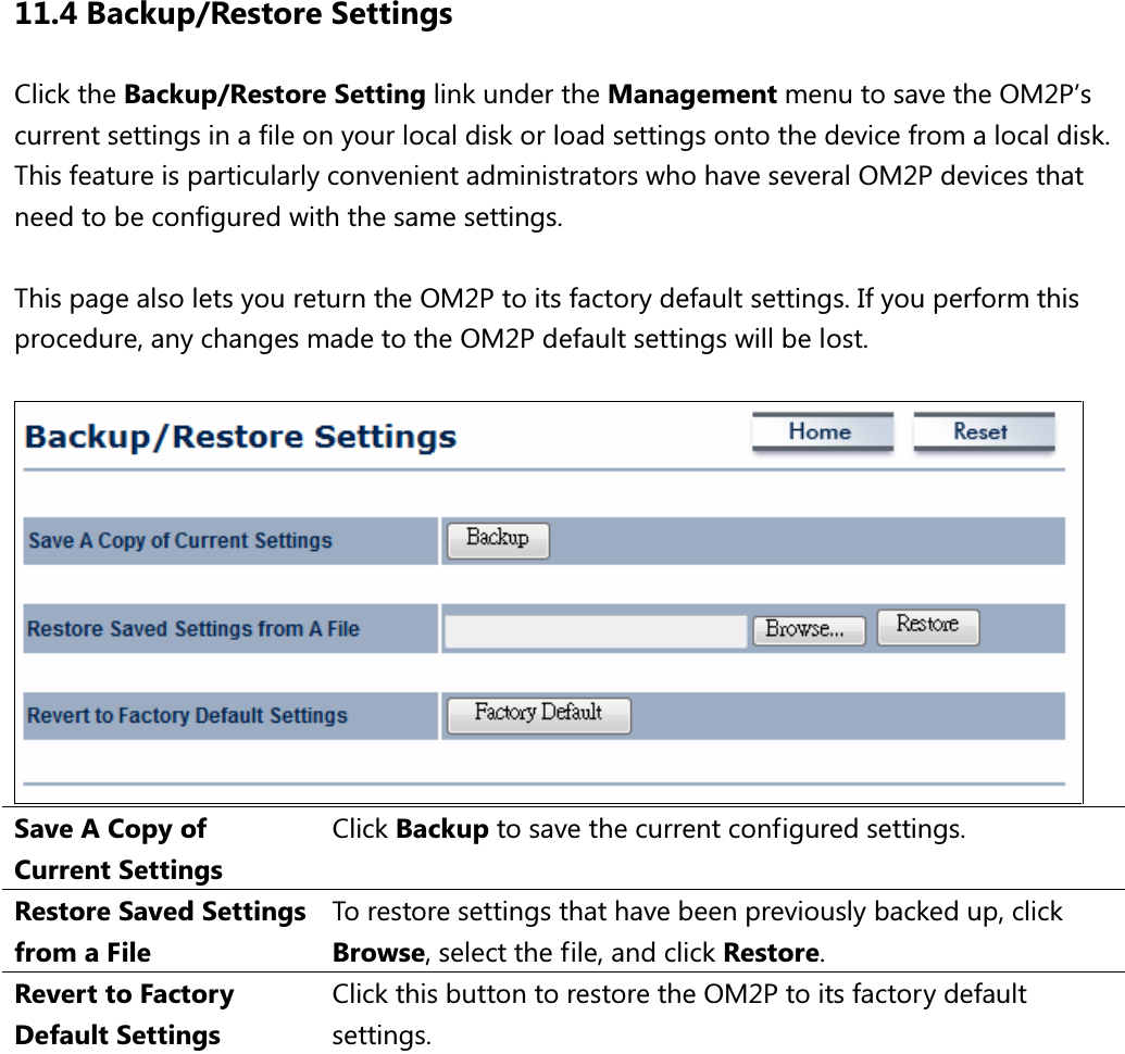 11.4 Backup/Restore Settings Click the Backup/Restore Setting link under the Management menu to save the OM2P’s current settings in a file on your local disk or load settings onto the device from a local disk. This feature is particularly convenient administrators who have several OM2P devices that need to be configured with the same settings.  This page also lets you return the OM2P to its factory default settings. If you perform this procedure, any changes made to the OM2P default settings will be lost.   Save A Copy of Current Settings Click Backup to save the current configured settings. Restore Saved Settings from a File To restore settings that have been previously backed up, click Browse, select the file, and click Restore. Revert to Factory Default Settings Click this button to restore the OM2P to its factory default settings.   