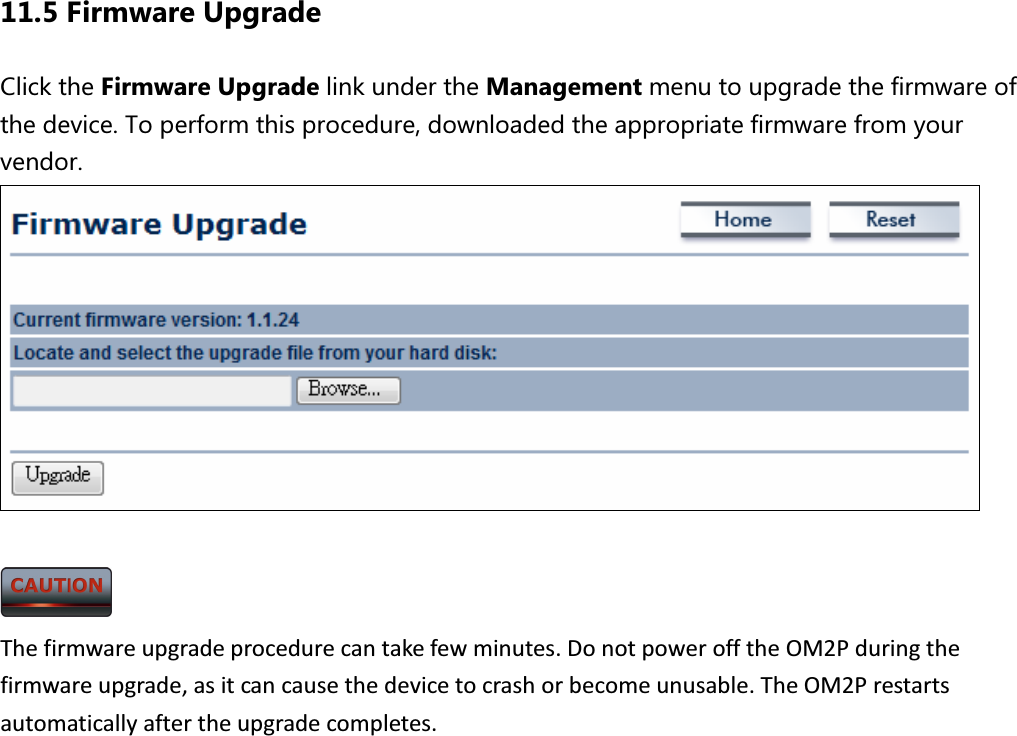 11.5 Firmware Upgrade Click the Firmware Upgrade link under the Management menu to upgrade the firmware of the device. To perform this procedure, downloaded the appropriate firmware from your vendor.      The firmware upgrade procedure can take few minutes. Do not power off the OM2P during the firmware upgrade, as it can cause the device to crash or become unusable. The OM2P restarts automatically after the upgrade completes. 