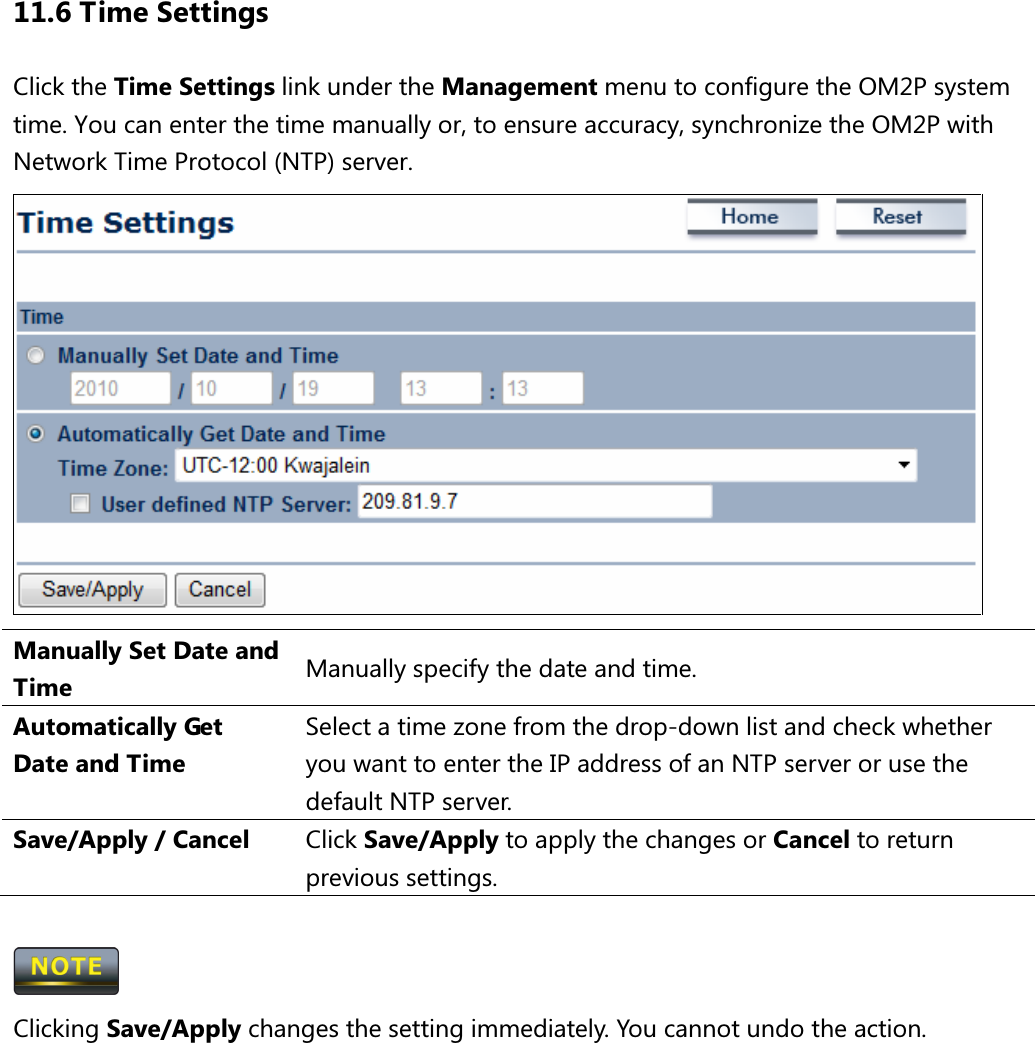11.6 Time Settings Click the Time Settings link under the Management menu to configure the OM2P system time. You can enter the time manually or, to ensure accuracy, synchronize the OM2P with Network Time Protocol (NTP) server.  Manually Set Date and Time  Manually specify the date and time. Automatically Get Date and Time Select a time zone from the drop-down list and check whether you want to enter the IP address of an NTP server or use the default NTP server. Save/Apply / Cancel  Click Save/Apply to apply the changes or Cancel to return previous settings.   Clicking Save/Apply changes the setting immediately. You cannot undo the action.          