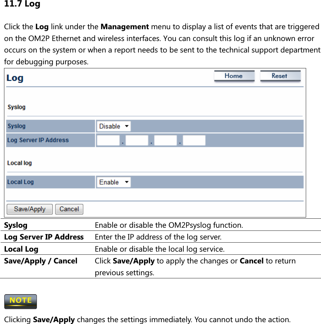 11.7 Log Click the Log link under the Management menu to display a list of events that are triggered on the OM2P Ethernet and wireless interfaces. You can consult this log if an unknown error occurs on the system or when a report needs to be sent to the technical support department for debugging purposes.    Syslog  Enable or disable the OM2Psyslog function. Log Server IP Address  Enter the IP address of the log server. Local Log  Enable or disable the local log service. Save/Apply / Cancel  Click Save/Apply to apply the changes or Cancel to return previous settings.   Clicking Save/Apply changes the settings immediately. You cannot undo the action.       
