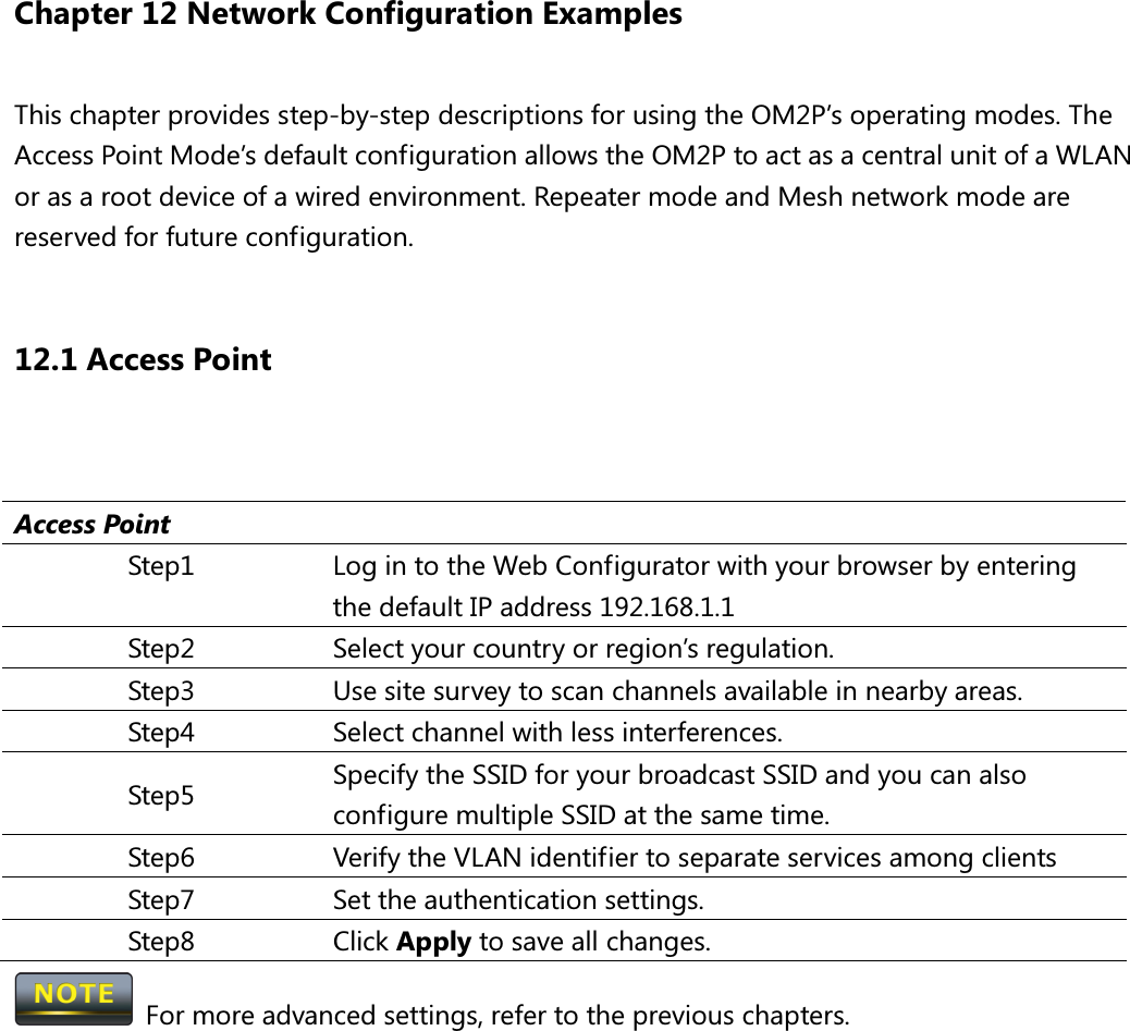Chapter 12 Network Configuration Examples This chapter provides step-by-step descriptions for using the OM2P’s operating modes. The Access Point Mode’s default configuration allows the OM2P to act as a central unit of a WLAN or as a root device of a wired environment. Repeater mode and Mesh network mode are reserved for future configuration.  12.1 Access Point   Access Point Step1  Log in to the Web Configurator with your browser by entering the default IP address 192.168.1.1 Step2  Select your country or region’s regulation. Step3  Use site survey to scan channels available in nearby areas. Step4  Select channel with less interferences. Step5  Specify the SSID for your broadcast SSID and you can also configure multiple SSID at the same time.   Step6  Verify the VLAN identifier to separate services among clients Step7  Set the authentication settings. Step8  Click Apply to save all changes.   For more advanced settings, refer to the previous chapters. 