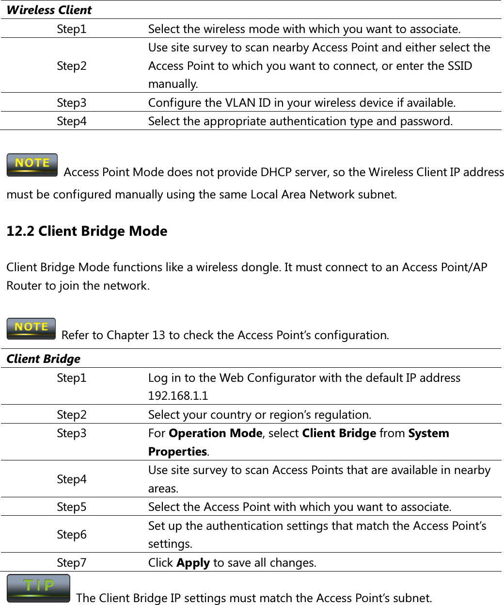  Wireless Client Step1  Select the wireless mode with which you want to associate. Step2 Use site survey to scan nearby Access Point and either select the Access Point to which you want to connect, or enter the SSID manually. Step3  Configure the VLAN ID in your wireless device if available. Step4  Select the appropriate authentication type and password.    Access Point Mode does not provide DHCP server, so the Wireless Client IP address must be configured manually using the same Local Area Network subnet. 12.2 Client Bridge Mode Client Bridge Mode functions like a wireless dongle. It must connect to an Access Point/AP Router to join the network.    Refer to Chapter 13 to check the Access Point’s configuration. Client Bridge Step1  Log in to the Web Configurator with the default IP address 192.168.1.1 Step2  Select your country or region’s regulation. Step3  For Operation Mode, select Client Bridge from System Properties. Step4  Use site survey to scan Access Points that are available in nearby areas. Step5  Select the Access Point with which you want to associate. Step6  Set up the authentication settings that match the Access Point’s settings. Step7  Click Apply to save all changes.   The Client Bridge IP settings must match the Access Point’s subnet.  