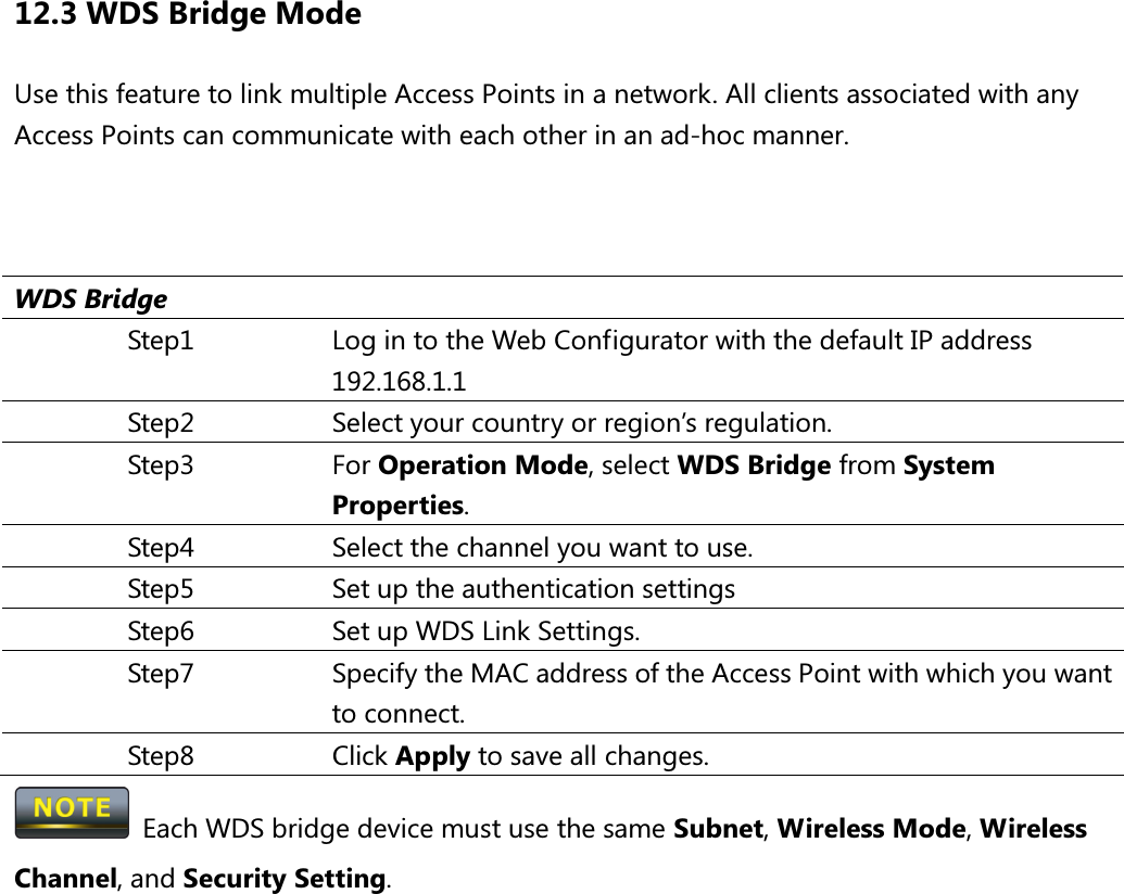 12.3 WDS Bridge Mode Use this feature to link multiple Access Points in a network. All clients associated with any Access Points can communicate with each other in an ad-hoc manner.    WDS Bridge Step1  Log in to the Web Configurator with the default IP address 192.168.1.1 Step2  Select your country or region’s regulation. Step3  For Operation Mode, select WDS Bridge from System Properties. Step4  Select the channel you want to use. Step5  Set up the authentication settings Step6  Set up WDS Link Settings. Step7  Specify the MAC address of the Access Point with which you want to connect. Step8  Click Apply to save all changes.   Each WDS bridge device must use the same Subnet, Wireless Mode, Wireless Channel, and Security Setting.  