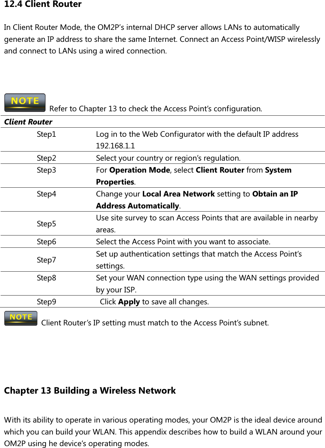 12.4 Client Router In Client Router Mode, the OM2P’s internal DHCP server allows LANs to automatically generate an IP address to share the same Internet. Connect an Access Point/WISP wirelessly and connect to LANs using a wired connection.      Refer to Chapter 13 to check the Access Point’s configuration. Client Router Step1  Log in to the Web Configurator with the default IP address 192.168.1.1 Step2  Select your country or region’s regulation. Step3  For Operation Mode, select Client Router from System Properties. Step4  Change your Local Area Network setting to Obtain an IP Address Automatically. Step5  Use site survey to scan Access Points that are available in nearby areas. Step6  Select the Access Point with you want to associate. Step7  Set up authentication settings that match the Access Point’s settings. Step8  Set your WAN connection type using the WAN settings provided by your ISP. Step9    Click Apply to save all changes.   Client Router’s IP setting must match to the Access Point’s subnet.    Chapter 13 Building a Wireless Network With its ability to operate in various operating modes, your OM2P is the ideal device around which you can build your WLAN. This appendix describes how to build a WLAN around your OM2P using he device’s operating modes. 