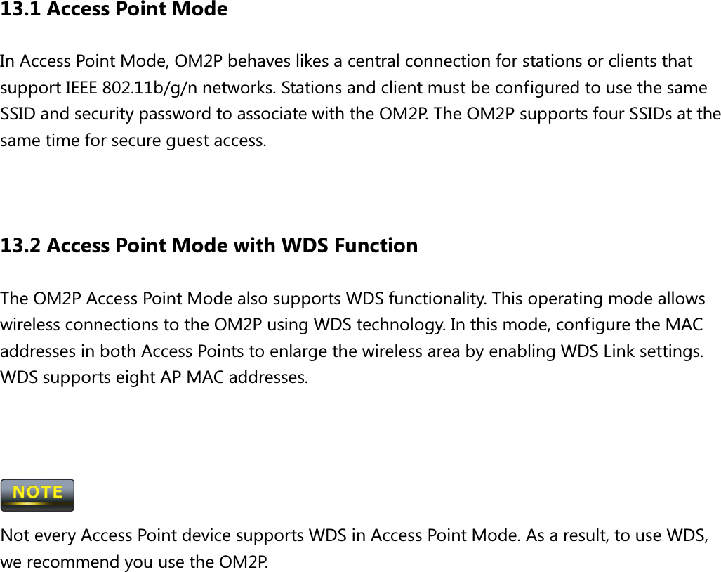 13.1 Access Point Mode In Access Point Mode, OM2P behaves likes a central connection for stations or clients that support IEEE 802.11b/g/n networks. Stations and client must be configured to use the same SSID and security password to associate with the OM2P. The OM2P supports four SSIDs at the same time for secure guest access.   13.2 Access Point Mode with WDS Function The OM2P Access Point Mode also supports WDS functionality. This operating mode allows wireless connections to the OM2P using WDS technology. In this mode, configure the MAC addresses in both Access Points to enlarge the wireless area by enabling WDS Link settings. WDS supports eight AP MAC addresses.     Not every Access Point device supports WDS in Access Point Mode. As a result, to use WDS, we recommend you use the OM2P.  