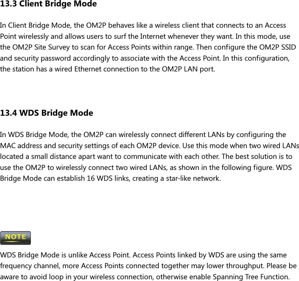 13.3 Client Bridge Mode In Client Bridge Mode, the OM2P behaves like a wireless client that connects to an Access Point wirelessly and allows users to surf the Internet whenever they want. In this mode, use the OM2P Site Survey to scan for Access Points within range. Then configure the OM2P SSID and security password accordingly to associate with the Access Point. In this configuration, the station has a wired Ethernet connection to the OM2P LAN port.   13.4 WDS Bridge Mode In WDS Bridge Mode, the OM2P can wirelessly connect different LANs by configuring the MAC address and security settings of each OM2P device. Use this mode when two wired LANs located a small distance apart want to communicate with each other. The best solution is to use the OM2P to wirelessly connect two wired LANs, as shown in the following figure. WDS Bridge Mode can establish 16 WDS links, creating a star-like network.      WDS Bridge Mode is unlike Access Point. Access Points linked by WDS are using the same frequency channel, more Access Points connected together may lower throughput. Please be aware to avoid loop in your wireless connection, otherwise enable Spanning Tree Function. 