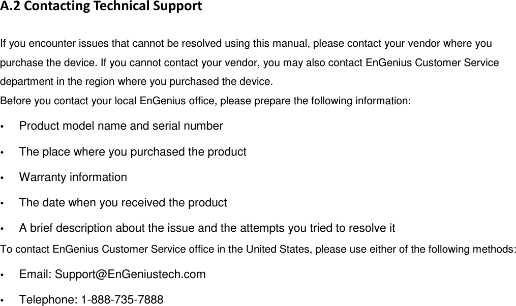 A.2 Contacting Technical Support If you encounter issues that cannot be resolved using this manual, please contact your vendor where you purchase the device. If you cannot contact your vendor, you may also contact EnGenius Customer Service department in the region where you purchased the device.   Before you contact your local EnGenius office, please prepare the following information:  Product model name and serial number  The place where you purchased the product  Warranty information  The date when you received the product  A brief description about the issue and the attempts you tried to resolve it To contact EnGenius Customer Service office in the United States, please use either of the following methods:  Email: Support@EnGeniustech.com  Telephone: 1-888-735-7888 