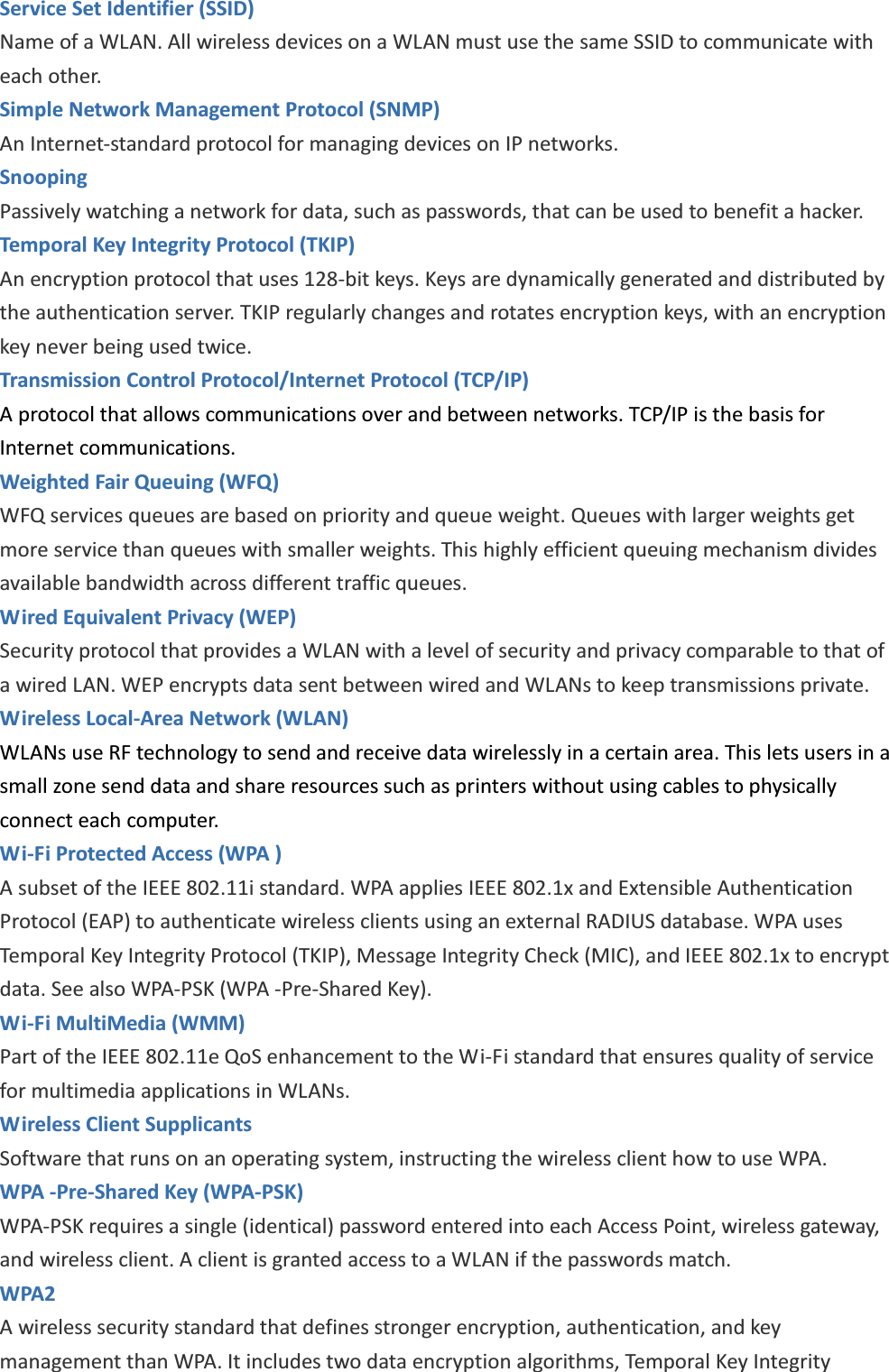 Service Set Identifier (SSID) Name of a WLAN. All wireless devices on a WLAN must use the same SSID to communicate with each other. Simple Network Management Protocol (SNMP) An Internet-standard protocol for managing devices on IP networks. Snooping Passively watching a network for data, such as passwords, that can be used to benefit a hacker. Temporal Key Integrity Protocol (TKIP) An encryption protocol that uses 128-bit keys. Keys are dynamically generated and distributed by the authentication server. TKIP regularly changes and rotates encryption keys, with an encryption key never being used twice. Transmission Control Protocol/Internet Protocol (TCP/IP) A protocol that allows communications over and between networks. TCP/IP is the basis for Internet communications. Weighted Fair Queuing (WFQ) WFQ services queues are based on priority and queue weight. Queues with larger weights get more service than queues with smaller weights. This highly efficient queuing mechanism divides available bandwidth across different traffic queues. Wired Equivalent Privacy (WEP) Security protocol that provides a WLAN with a level of security and privacy comparable to that of a wired LAN. WEP encrypts data sent between wired and WLANs to keep transmissions private. Wireless Local-Area Network (WLAN) WLANs use RF technology to send and receive data wirelessly in a certain area. This lets users in a small zone send data and share resources such as printers without using cables to physically connect each computer. Wi-Fi Protected Access (WPA ) A subset of the IEEE 802.11i standard. WPA applies IEEE 802.1x and Extensible Authentication Protocol (EAP) to authenticate wireless clients using an external RADIUS database. WPA uses Temporal Key Integrity Protocol (TKIP), Message Integrity Check (MIC), and IEEE 802.1x to encrypt data. See also WPA-PSK (WPA -Pre-Shared Key). Wi-Fi MultiMedia (WMM) Part of the IEEE 802.11e QoS enhancement to the Wi-Fi standard that ensures quality of service for multimedia applications in WLANs. Wireless Client Supplicants   Software that runs on an operating system, instructing the wireless client how to use WPA. WPA -Pre-Shared Key (WPA-PSK) WPA-PSK requires a single (identical) password entered into each Access Point, wireless gateway, and wireless client. A client is granted access to a WLAN if the passwords match. WPA2   A wireless security standard that defines stronger encryption, authentication, and key management than WPA. It includes two data encryption algorithms, Temporal Key Integrity 