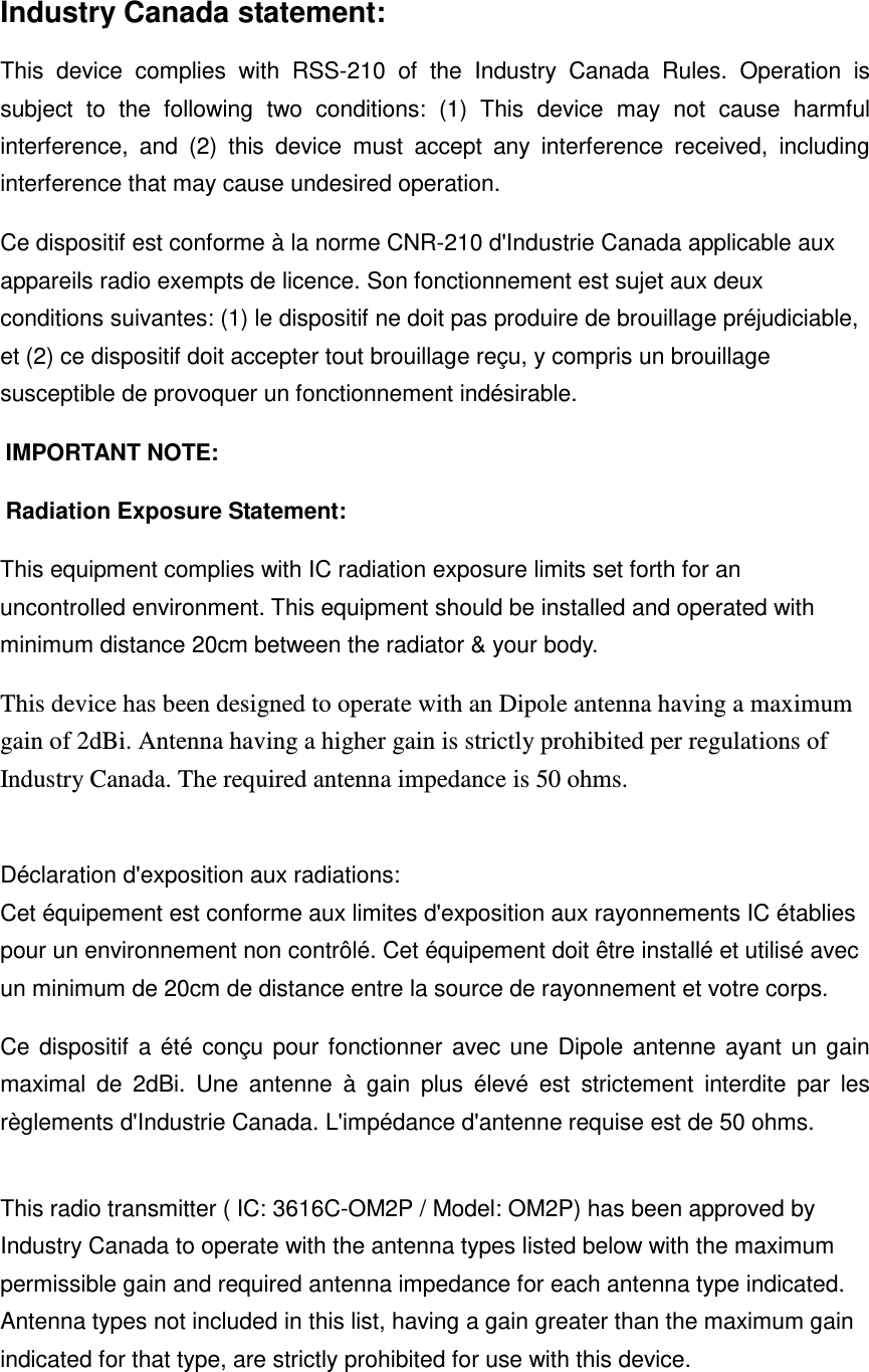 Industry Canada statement: This  device  complies  with  RSS-210  of  the  Industry  Canada  Rules.  Operation  is subject  to  the  following  two  conditions:  (1)  This  device  may  not  cause  harmful interference,  and  (2)  this  device  must  accept  any  interference  received,  including interference that may cause undesired operation. Ce dispositif est conforme à la norme CNR-210 d&apos;Industrie Canada applicable aux appareils radio exempts de licence. Son fonctionnement est sujet aux deux conditions suivantes: (1) le dispositif ne doit pas produire de brouillage préjudiciable, et (2) ce dispositif doit accepter tout brouillage reçu, y compris un brouillage susceptible de provoquer un fonctionnement indésirable.   IMPORTANT NOTE:   Radiation Exposure Statement: This equipment complies with IC radiation exposure limits set forth for an uncontrolled environment. This equipment should be installed and operated with minimum distance 20cm between the radiator &amp; your body. This device has been designed to operate with an Dipole antenna having a maximum gain of 2dBi. Antenna having a higher gain is strictly prohibited per regulations of Industry Canada. The required antenna impedance is 50 ohms.  Déclaration d&apos;exposition aux radiations: Cet équipement est conforme aux limites d&apos;exposition aux rayonnements IC établies pour un environnement non contrôlé. Cet équipement doit être installé et utilisé avec un minimum de 20cm de distance entre la source de rayonnement et votre corps. Ce dispositif a été conçu pour fonctionner avec une Dipole antenne ayant un gain maximal  de  2dBi.  Une  antenne  à  gain  plus  élevé  est  strictement  interdite  par  les règlements d&apos;Industrie Canada. L&apos;impédance d&apos;antenne requise est de 50 ohms.  This radio transmitter ( IC: 3616C-OM2P / Model: OM2P) has been approved by Industry Canada to operate with the antenna types listed below with the maximum permissible gain and required antenna impedance for each antenna type indicated. Antenna types not included in this list, having a gain greater than the maximum gain indicated for that type, are strictly prohibited for use with this device.  