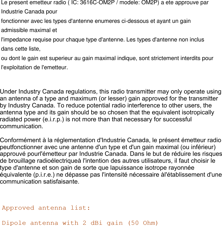 Le present emetteur radio ( IC: 3616C-OM2P / modele: OM2P) a ete approuve par Industrie Canada pour fonctionner avec les types d&apos;antenne enumeres ci-dessous et ayant un gain admissible maximal et l&apos;impedance requise pour chaque type d&apos;antenne. Les types d&apos;antenne non inclus dans cette liste, ou dont le gain est superieur au gain maximal indique, sont strictement interdits pour l&apos;exploitation de l&apos;emetteur.  Under Industry Canada regulations, this radio transmitter may only operate using an antenna of a type and maximum (or lesser) gain approved for the transmitter by Industry Canada. To reduce potential radio interference to other users, the antenna type and its gain should be so chosen that the equivalent isotropically radiated power (e.i.r.p.) is not more than that necessary for successful communication.Conformément à la réglementation d&apos;Industrie Canada, le présent émetteur radio peutfonctionner avec une antenne d&apos;un type et d&apos;un gain maximal (ou inférieur) approuvé pourl&apos;émetteur par Industrie Canada. Dans le but de réduire les risques de brouillage radioélectriqueà l&apos;intention des autres utilisateurs, il faut choisir le type d&apos;antenne et son gain de sorte que lapuissance isotrope rayonnée équivalente (p.i.r.e.) ne dépasse pas l&apos;intensité nécessaire àl&apos;établissement d&apos;une communication satisfaisante.Approved antenna list: Dipole antenna with 2 dBi gain (50 Ohm)