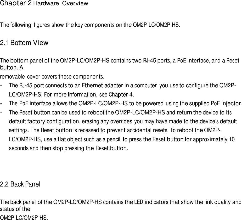 Chapter 2 Hardware Overview     The following  figures show the key components on the OM2P-LC/OM2P-HS.   2.1 Bottom View   The bottom panel of the OM2P-LC/OM2P-HS contains two RJ-45 ports, a PoE interface, and a Reset button. A removable  cover covers these components. - The RJ-45 port connects to an Ethernet adapter in a computer  you use to configure the OM2P-LC/OM2P-HS. For more information, see Chapter 4. - The PoE interface allows the OM2P-LC/OM2P-HS to be powered using the supplied PoE injector. - The Reset button can be used to reboot the OM2P-LC/OM2P-HS and return the device to its default factory configuration, erasing any overrides you may have made to the device’s default settings. The Reset button is recessed to prevent accidental resets. To reboot the OM2P-LC/OM2P-HS, use a flat object such as a pencil to press the Reset button for approximately 10 seconds and then stop pressing the Reset button.      2.2 Back Panel   The back panel of the OM2P-LC/OM2P-HS contains the LED indicators that show the link quality and status of the OM2P-LC/OM2P-HS. 