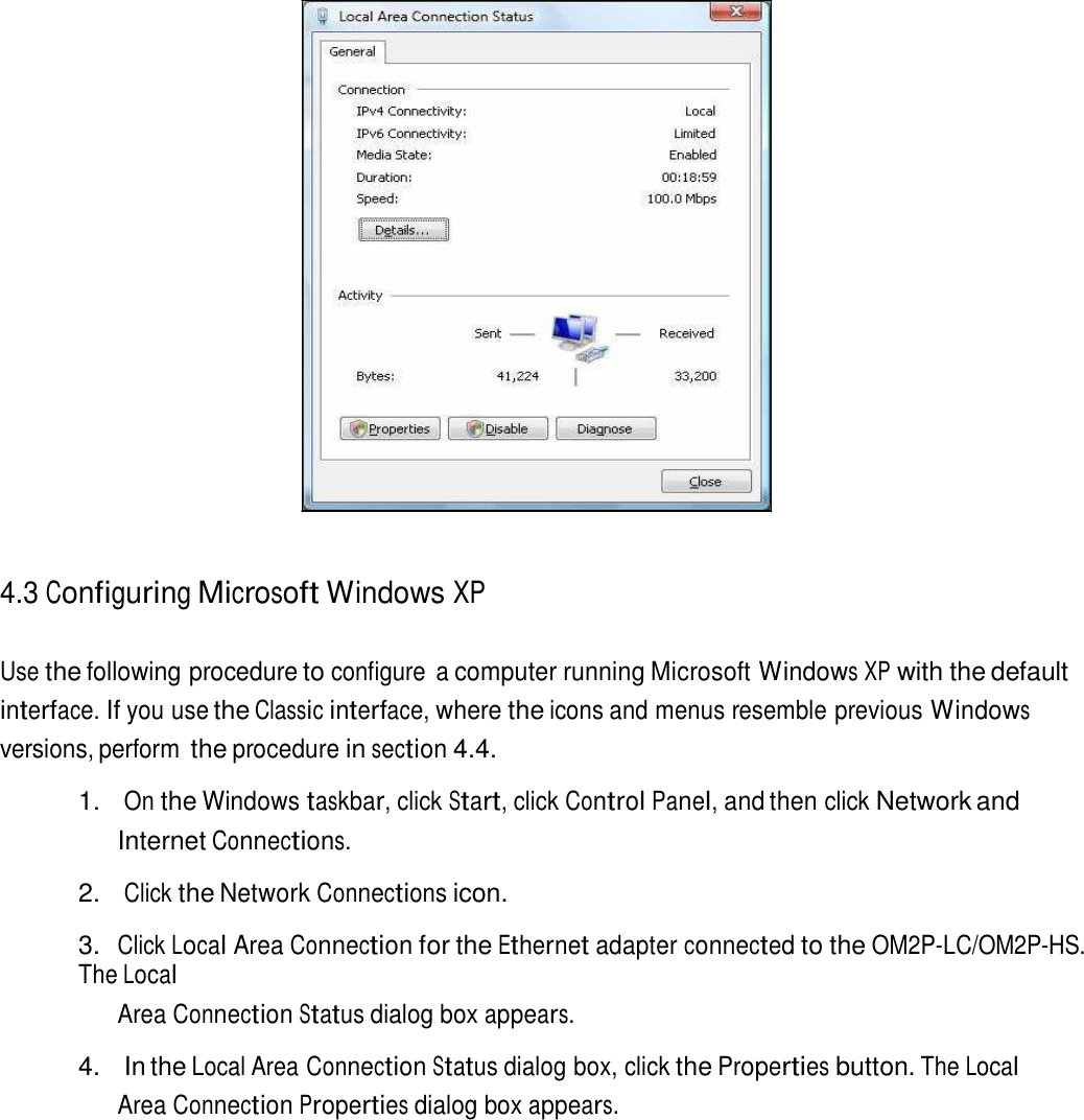                          4.3 Configuring Microsoft Windows XP   Use the following procedure to configure  a computer running Microsoft Windows XP with the default interface. If you use the Classic interface, where the icons and menus resemble previous Windows versions, perform the procedure in section 4.4.  1. On the Windows taskbar, click Start, click Control Panel, and then click Network and Internet Connections.  2. Click the Network Connections icon.  3. Click Local Area Connection for the Ethernet adapter connected to the OM2P-LC/OM2P-HS. The Local Area Connection Status dialog box appears.  4.  In the Local Area Connection Status dialog box, click the Properties button. The Local Area Connection Properties dialog box appears. 