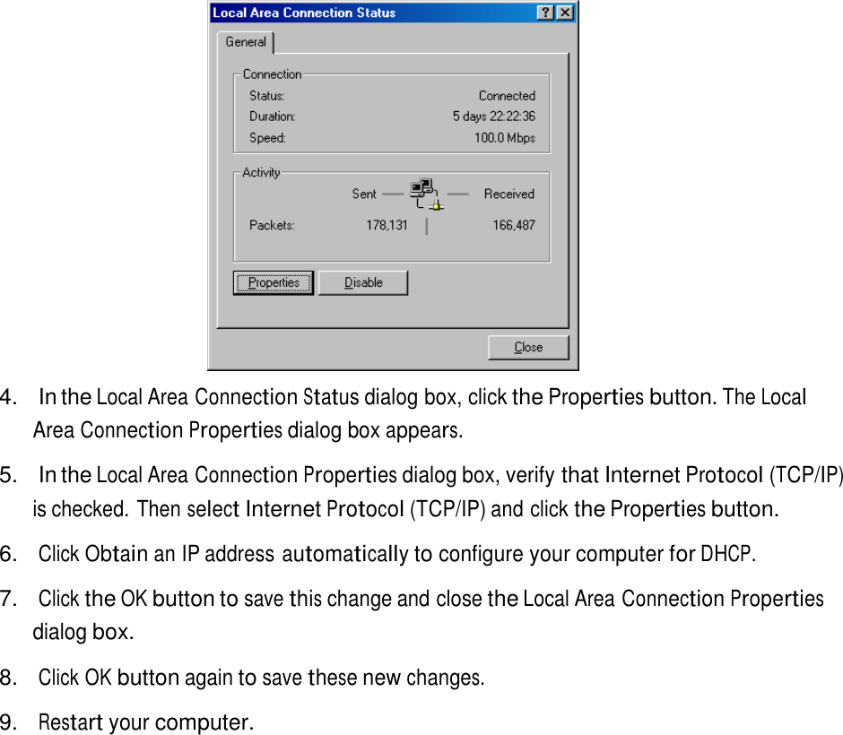     4.  In the Local Area Connection Status dialog box, click the Properties button. The Local Area Connection Properties dialog box appears.  5.  In the Local Area Connection Properties dialog box, verify that Internet Protocol (TCP/IP) is checked. Then select Internet Protocol (TCP/IP) and click the Properties button.  6. Click Obtain an IP address automatically to configure your computer for DHCP.  7.   Click the OK button to save this change and close the Local Area Connection Properties dialog box.  8. Click OK button again to save these new changes.  9. Restart your computer. 